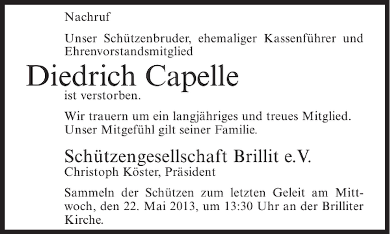 <p>Nachruf<br />Unser Schützenbruder, ehemaliger Kassenführer und<br />Ehrenvorstandsmitglied</p><p>Diedrich Capelle<br />ist verstorben.</p><p>Wir trauern um ein langjähriges und treues Mitglied.<br />Unser Mitgefühl gilt seiner Familie.</p><p>Schützengesellschaft Brillit e.V.</p><p>Christoph Köster, Präsident</p><p>Sammeln der Schützen zum letzten Geleit am Mittwoch, den 22. Mai 2013, um 13:30 Uhr an der Brilliter<br />Kirche.</p>