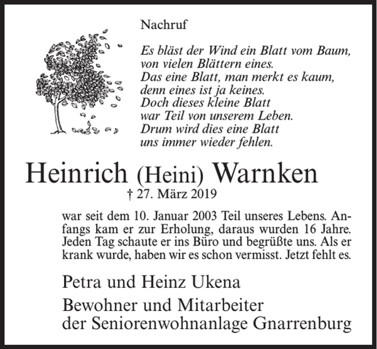 <p>Nachruf<br />Es bläst der Wind ein Blatt vom Baum,<br />von vielen Blättern eines.<br />Das eine Blatt, man merkt es kaum,<br />denn eines ist ja keines.<br />Doch dieses kleine Blatt<br />war Teil von unserem Leben.<br />Drum wird dies eine Blatt<br />uns immer wieder fehlen.</p><p>Heinrich (Heini) Warnken<br />† 27. März 2019</p><p>war seit dem 10. Januar 2003 Teil unseres Lebens. Anfangs kam er zur Erholung, daraus wurden 16 Jahre.<br />Jeden Tag schaute er ins Büro und begrüßte uns. Als er<br />krank wurde, haben wir es schon vermisst. Jetzt fehlt es.</p><p>Petra und Heinz Ukena<br />Bewohner und Mitarbeiter<br />der Seniorenwohnanlage Gnarrenburg</p>