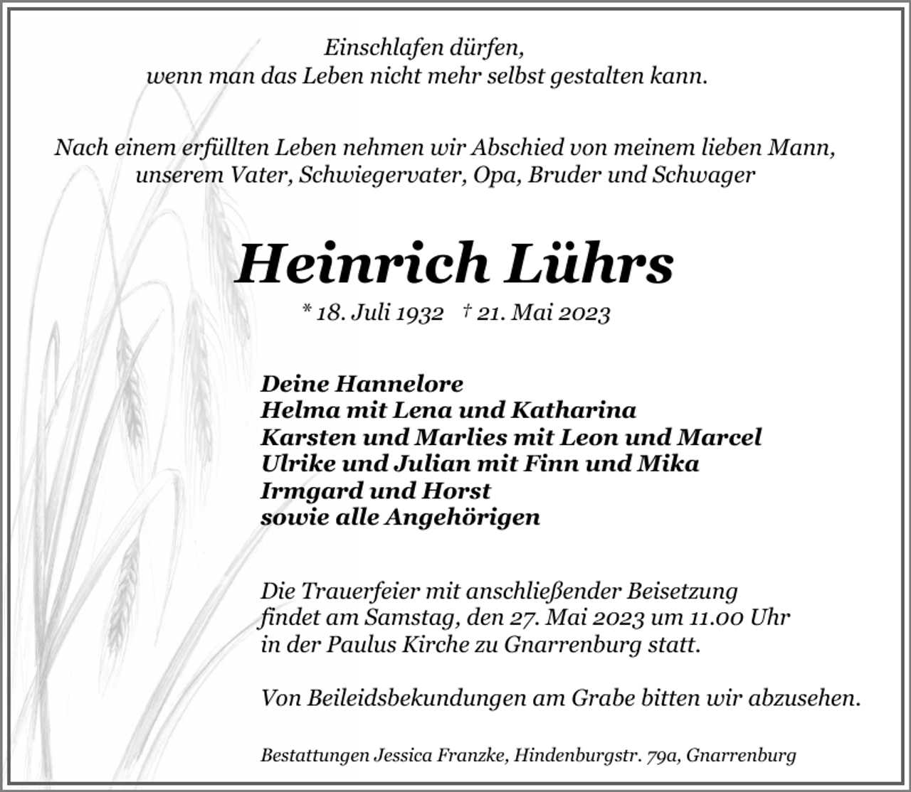 <p>Einschlafen dürfen,<br />wenn man das Leben nicht mehr selbst gestalten kann.<br />Nach einem erfüllten Leben nehmen wir Abschied von meinem lieben Mann,<br />unserem Vater, Schwiegervater, Opa, Bruder und Schwager</p><p>Heinrich Lührs<br />* 18. Juli 1932 † 21. Mai 2023</p><p>Deine Hannelore<br />Helma mit Lena und Katharina<br />Karsten und Marlies mit Leon und Marcel<br />Ulrike und Julian mit Finn und Mika<br />Irmgard und Horst<br />sowie alle Angehörigen<br />Die Trauerfeier mit anschließender Beisetzung<br />findet am Samstag, den 27. Mai 2023 um 11.00 Uhr<br />in der Paulus Kirche zu Gnarrenburg statt.<br />Von Beileidsbekundungen am Grabe bitten wir abzusehen.<br />Bestattungen Jessica Franzke, Hindenburgstr. 79a, Gnarrenburg</p>