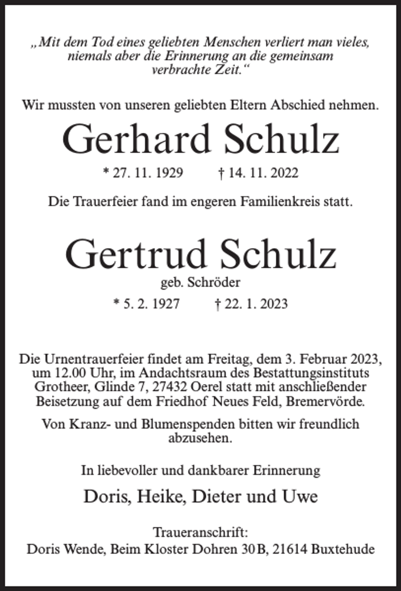 <p>„Mit dem Tod eines geliebten Menschen verliert man vieles,<br />niemals aber die Erinnerung an die gemeinsam<br />verbrachte Zeit.“<br />Wir mussten von unseren geliebten Eltern Abschied nehmen.</p><p>Gerhard Schulz<br />* 27. 11. 1929 † 14. 11. 2022<br />Die Trauerfeier fand im engeren Familienkreis statt.</p><p>Gertrud Schulz<br />geb. Schröder</p><p>* 5. 2. 1927 † 22. 1. 2023</p><p>Die Urnentrauerfeier findet am Freitag, dem 3. Februar 2023,<br />um 12.00 Uhr, im Andachtsraum des Bestattungsinstituts<br />Grotheer, Glinde 7, 27432 Oerel statt mit anschließender<br />Beisetzung auf dem Friedhof Neues Feld, Bremervörde.<br />Von Kranz- und Blumenspenden bitten wir freundlich<br />abzusehen.<br />In liebevoller und dankbarer Erinnerung</p><p>Doris, Heike, Dieter und Uwe<br />Traueranschrift:<br />Doris Wende, Beim Kloster Dohren 30 B, 21614 Buxtehude</p>