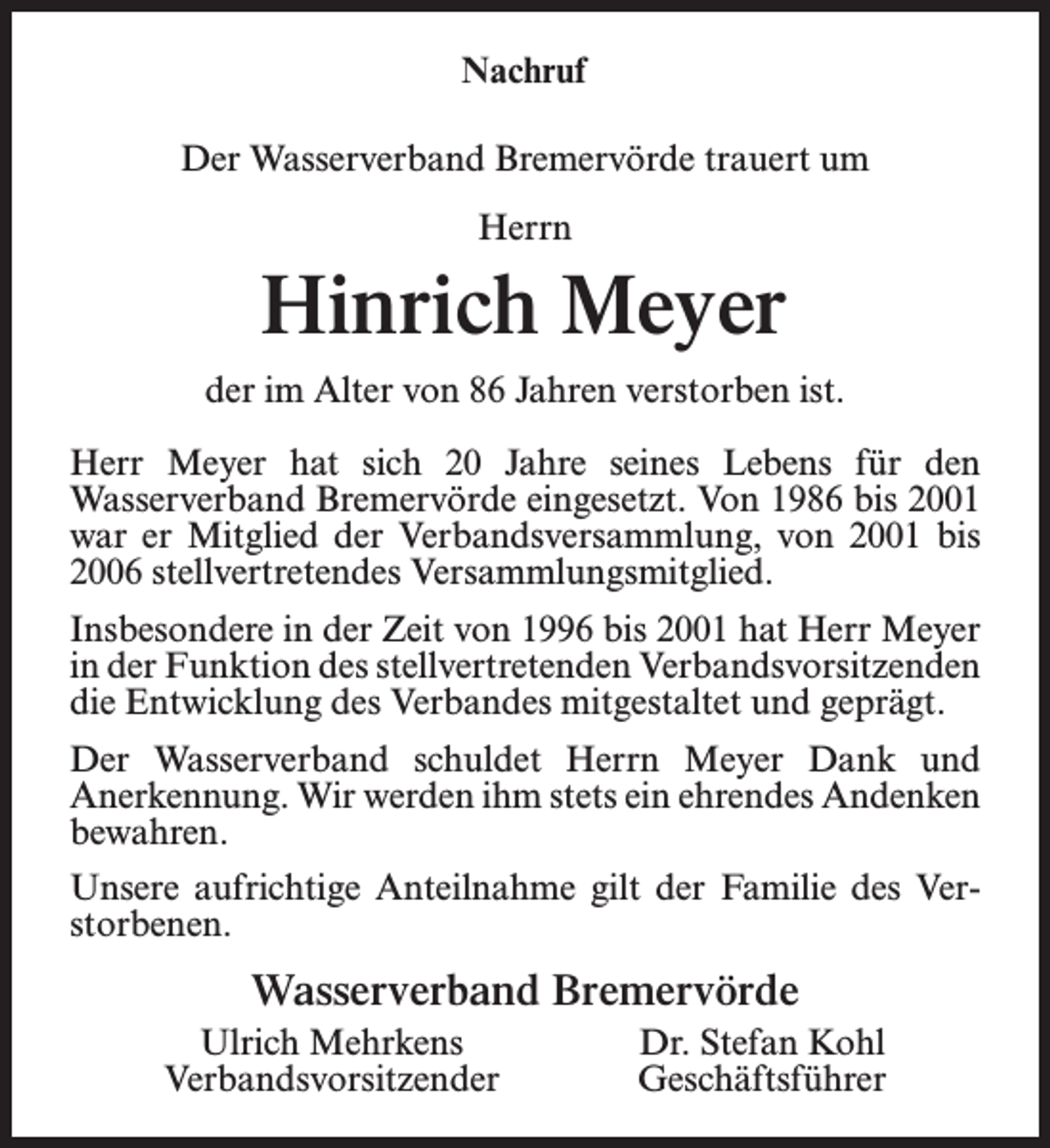 <p>Nachruf<br />Der Wasserverband Bremervörde trauert um<br />Herrn</p><p>Hinrich Meyer<br />der im Alter von 86 Jahren verstorben ist.<br />Herr Meyer hat sich 20 Jahre seines Lebens für den<br />Wasserverband Bremervörde eingesetzt. Von 1986 bis 2001<br />war er Mitglied der Verbandsversammlung, von 2001 bis<br />2006 stellvertretendes Versammlungsmitglied.<br />Insbesondere in der Zeit von 1996 bis 2001 hat Herr Meyer<br />in der Funktion des stellvertretenden Verbandsvorsitzenden<br />die Entwicklung des Verbandes mitgestaltet und geprägt.<br />Der Wasserverband schuldet Herrn Meyer Dank und<br />Anerkennung. Wir werden ihm stets ein ehrendes Andenken<br />bewahren.<br />Unsere aufrichtige Anteilnahme gilt der Familie des Verstorbenen.</p><p>Wasserverband Bremervörde<br />Ulrich Mehrkens<br />Verbandsvorsitzender</p><p>Dr. Stefan Kohl<br />Geschäftsführer</p>