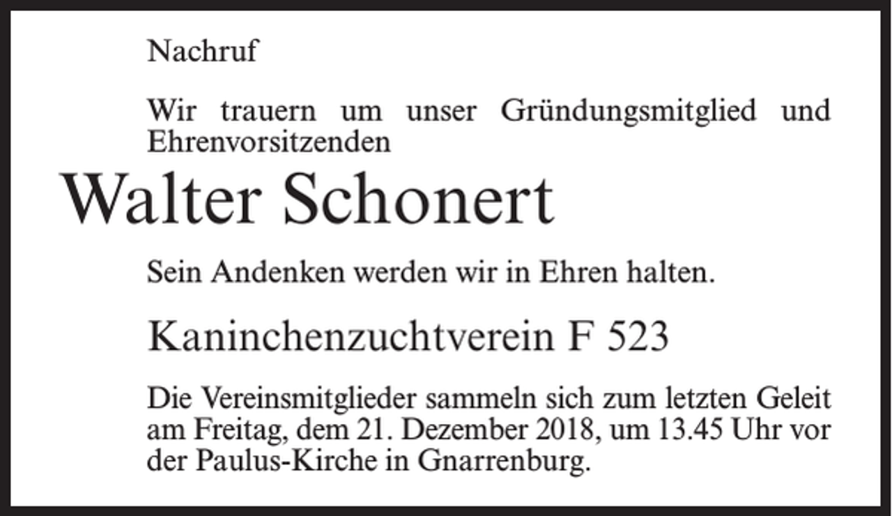 <p>Nachruf<br />Wir trauern um unser Gründungsmitglied und<br />Ehrenvorsitzenden</p><p>Walter Schonert</p><p>Sein Andenken werden wir in Ehren halten.</p><p>Kaninchenzuchtverein F 523<br />Die Vereinsmitglieder sammeln sich zum letzten Geleit<br />am Freitag, dem 21. Dezember 2018, um 13.45 Uhr vor<br />der Paulus-Kirche in Gnarrenburg.</p>