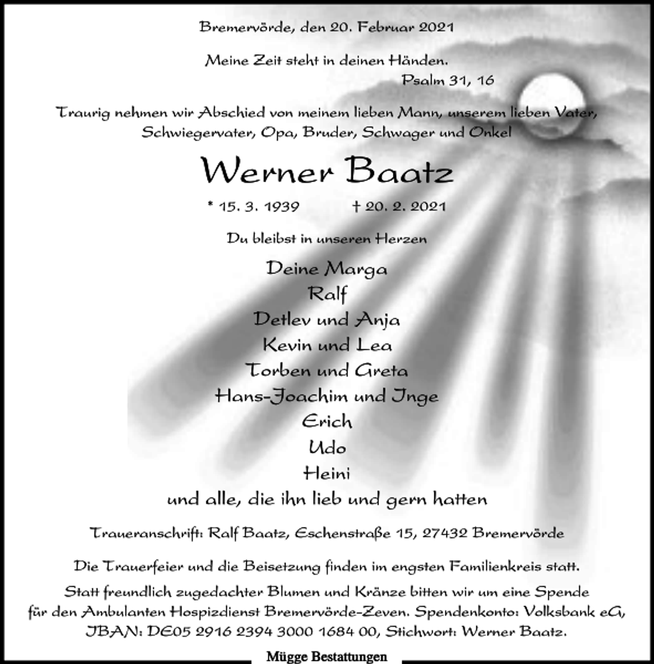 <p>Bremervörde, den 20. Februar 2021<br />Meine Zeit steht in deinen Händen.<br />Psalm 31, 16<br />Traurig nehmen wir Abschied von meinem lieben Mann, unserem lieben Vater,<br />Schwiegervater, Opa, Bruder, Schwager und Onkel</p><p>Werner Baatz<br />* 15. 3. 1939</p><p>† 20. 2. 2021</p><p>Du bleibst in unseren Herzen</p><p>Deine Marga<br />Ralf<br />Detlev und Anja<br />Kevin und Lea<br />Torben und Greta<br />Hans-Joachim und Inge<br />Erich<br />Udo<br />Heini<br />und alle, die ihn lieb und gern hatten<br />Traueranschrift: Ralf Baatz, Eschenstraße 15, 27432 Bremervörde<br />Die Trauerfeier und die Beisetzung finden im engsten Familienkreis statt.<br />Statt freundlich zugedachter Blumen und Kränze bitten wir um eine Spende<br />für den Ambulanten Hospizdienst Bremervörde-Zeven. Spendenkonto: Volksbank eG,<br />IBAN: DE05 2916 2394 3000 1684 00, Stichwort: Werner Baatz.<br />Mügge Bestattungen</p>