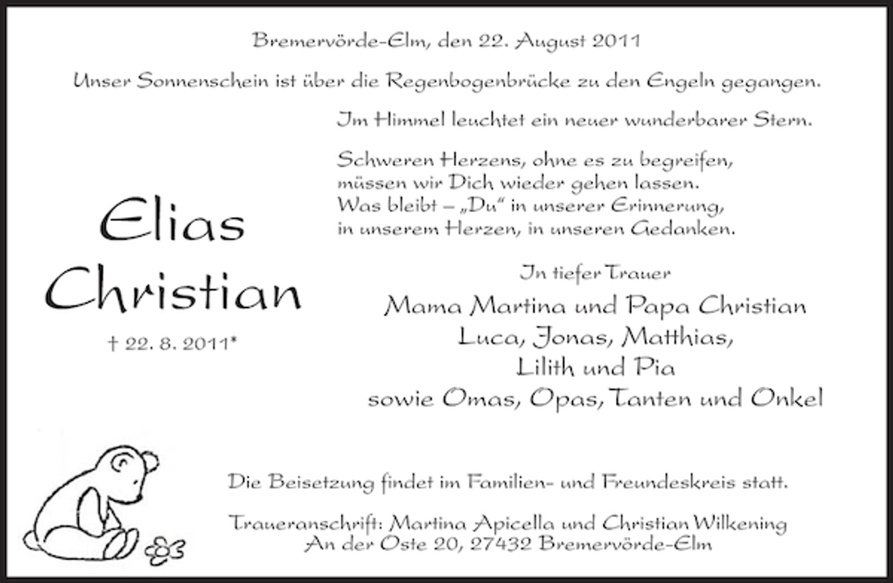 <p>Bremervörde-Elm, den 22. August 2011<br />Unser Sonnenschein ist über die Regenbogenbrücke zu den Engeln gegangen.<br />Im Himmel leuchtet ein neuer wunderbarer Stern.</p><p>Elias<br />Christian<br />† 22. 8. 2011*</p><p>Schweren Herzens, ohne es zu begreifen,<br />müssen wir Dich wieder gehen lassen.<br />Was bleibt – „Du“ in unserer Erinnerung,<br />in unserem Herzen, in unseren Gedanken.<br />In tiefer Trauer</p><p>Mama Martina und Papa Christian<br />Luca, Jonas, Matthias,<br />Lilith und Pia<br />sowie Omas, Opas, Tanten und Onkel</p><p>Die Beisetzung findet im Familien- und Freundeskreis statt.<br />Traueranschrift: Martina Apicella und Christian Wilkening<br />An der Oste 20, 27432 Bremervörde-Elm</p>