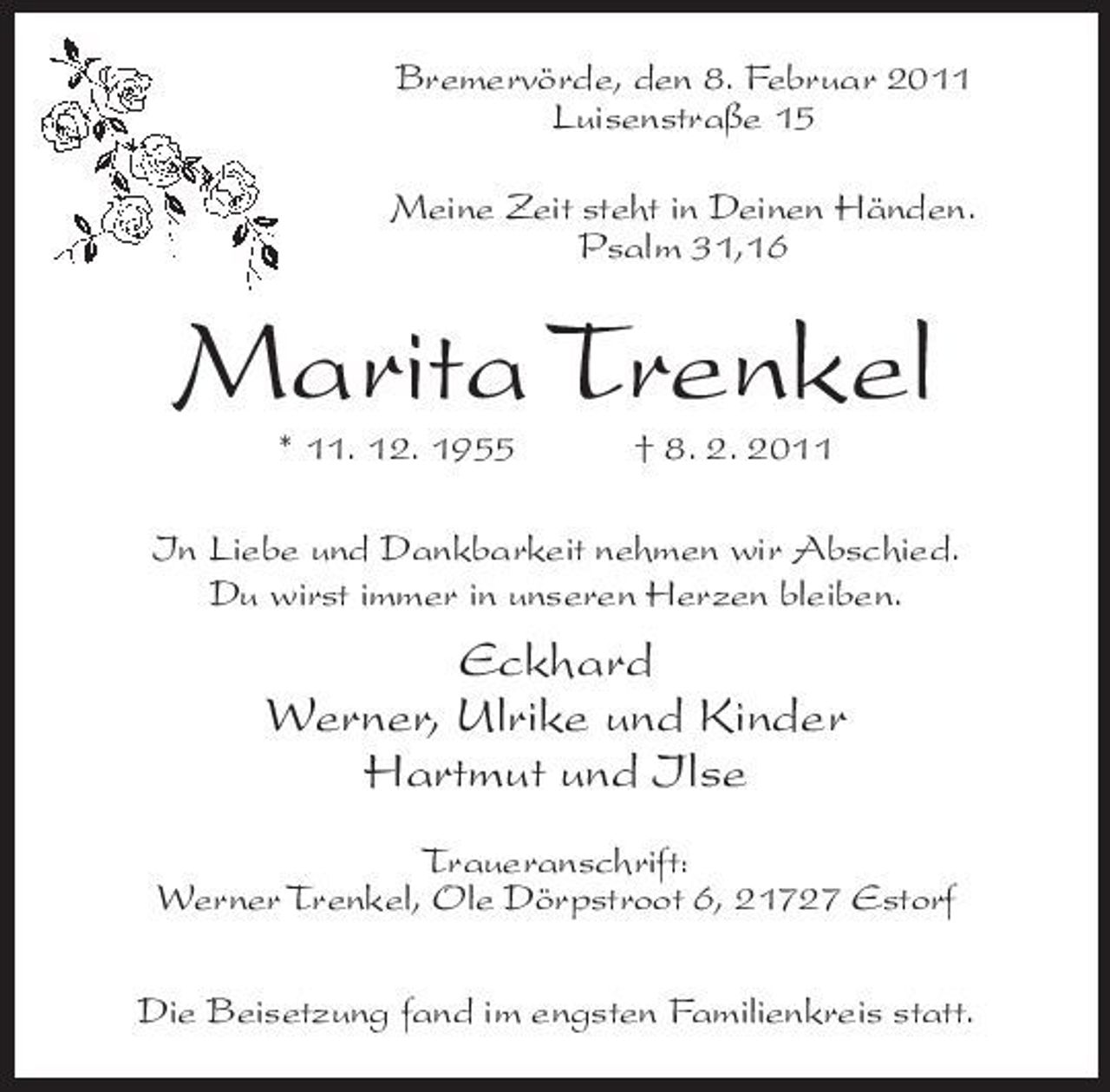 <p>Bremervörde, den 8. Februar 2011 Luisenstraße 15 Meine Zeit steht in Deinen Händen. Psalm 31,16</p><p>Marita Trenkel<br />* 11. 12. 1955 † 8. 2. 2011 In Liebe und Dankbarkeit nehmen wir Abschied. Du wirst immer in unseren Herzen bleiben.</p><p>Eckhard Werner, Ulrike und Kinder Hartmut und Ilse<br />Traueranschrift: Werner Trenkel, Ole Dörpstroot 6, 21727 Estorf Die Beisetzung fand im engsten Familienkreis statt.</p>