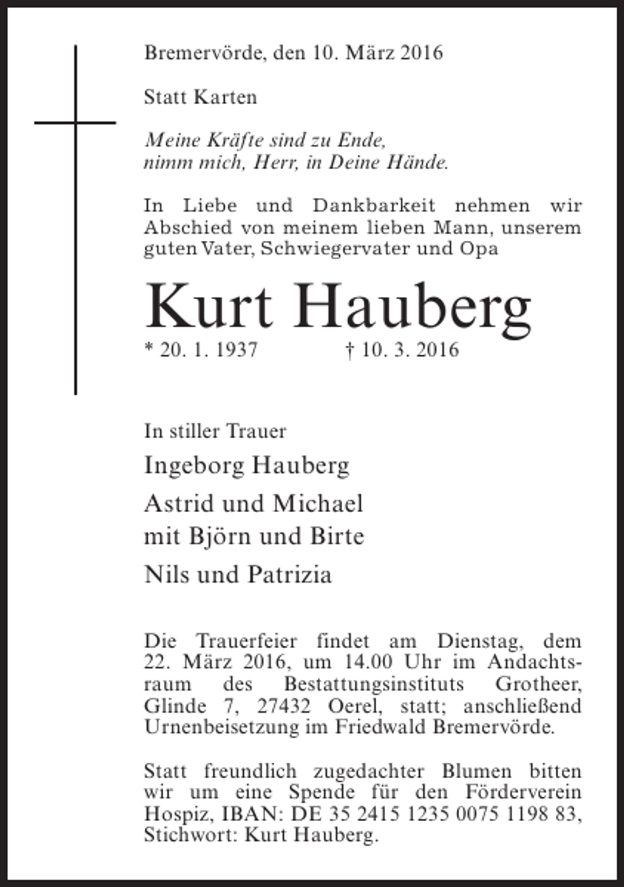 <p>Bremervörde, den 10. März 2016<br />Statt Karten<br />Meine Kräfte sind zu Ende,<br />nimm mich, Herr, in Deine Hände.<br />In Liebe und Dankbarkeit nehmen wir<br />Abschied von meinem lieben Mann, unserem<br />guten Vater, Schwiegervater und Opa</p><p>Kurt Hauberg<br />* 20. 1. 1937</p><p>† 10. 3. 2016</p><p>In stiller Trauer</p><p>Ingeborg Hauberg<br />Astrid und Michael<br />mit Björn und Birte<br />Nils und Patrizia<br />Die Trauerfeier findet am Dienstag, dem<br />22. März 2016, um 14.00 Uhr im Andachtsraum des Bestattungsinstituts Grotheer,<br />Glinde 7, 27432 Oerel, statt; anschließend<br />U<br />­ rnenbeisetzung im Friedwald Bremervörde.<br />Statt freundlich zugedachter Blumen bitten<br />wir um eine Spende für den Förderverein<br />Hospiz, IBAN: DE 35 2415 1235 0075 1193,<br />S<br />­ tichwort: Kurt Hauberg.</p>