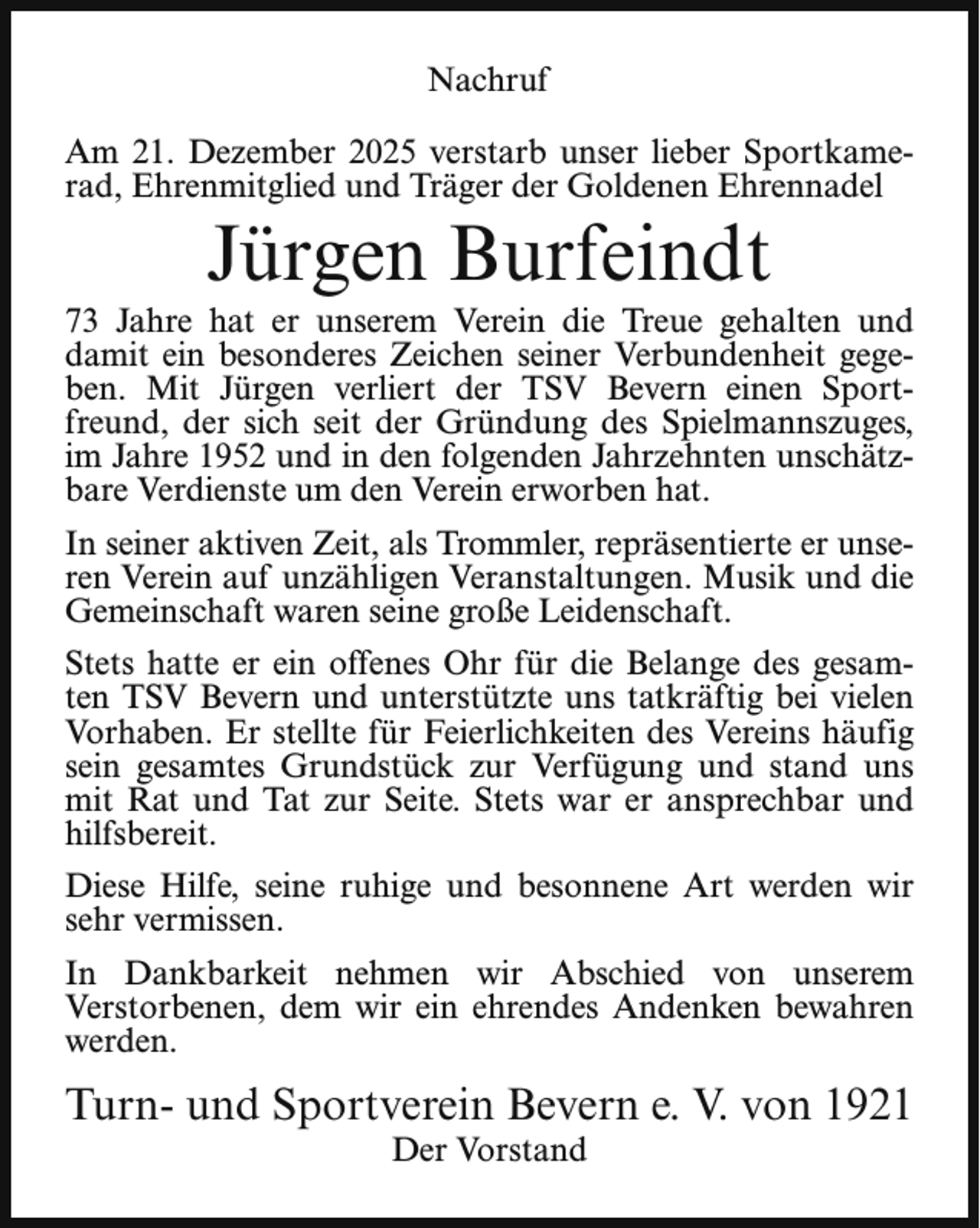 <p>Nachruf<br />Am 21. Dezember 2025 verstarb unser lieber Sportkamerad, Ehrenmitglied und Träger der Goldenen Ehrennadel</p><p>Jürgen Burfeindt</p><p>73 Jahre hat er unserem Verein die Treue gehalten und<br />damit ein besonderes Zeichen seiner Verbundenheit gegeben. Mit Jürgen verliert der TSV Bevern einen Sportfreund, der sich seit der Gründung des Spielmannszuges,<br />im Jahre 1952 und in den folgenden Jahrzehnten unschätzbare Verdienste um den Verein erworben hat.<br />In seiner aktiven Zeit, als Trommler, repräsentierte er unseren Verein auf unzähligen Veranstaltungen. Musik und die<br />Gemeinschaft waren seine große Leidenschaft.<br />Stets hatte er ein offenes Ohr für die Belange des gesamten TSV Bevern und unterstützte uns tatkräftig bei vielen<br />Vorhaben. Er stellte für Feierlichkeiten des Vereins häufig<br />sein gesamtes Grundstück zur Verfügung und stand uns<br />mit Rat und Tat zur Seite. Stets war er ansprechbar und<br />hilfsbereit.<br />Diese Hilfe, seine ruhige und besonnene Art werden wir<br />sehr vermissen.<br />In Dankbarkeit nehmen wir Abschied von unserem<br />Verstorbenen, dem wir ein ehrendes Andenken bewahren<br />werden.</p><p>Turn- und Sportverein Bevern e. V. von 1921<br />Der Vorstand</p>