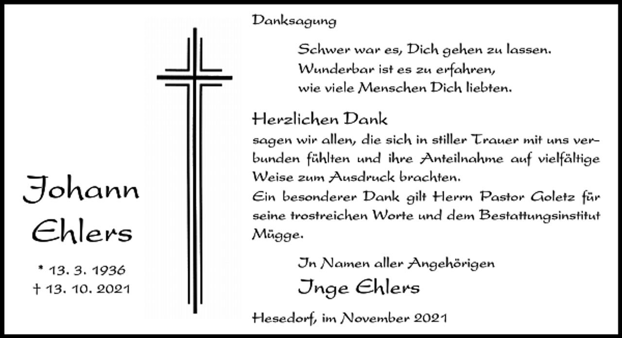 <p>Danksagung<br />Schwer war es, Dich gehen zu lassen.<br />Wunderbar ist es zu erfahren,<br />wie viele Menschen Dich liebten.</p><p>Herzlichen Dank</p><p>Johann<br />Ehlers<br />* 13. 3. 1936<br />† 13. 10. 2021</p><p>sagen wir allen, die sich in stiller Trauer mit uns verbunden fühlten und ihre Anteilnahme auf vielfältige<br />Weise zum Ausdruck brachten.<br />Ein besonderer Dank gilt Herrn Pastor Goletz für<br />seine trostreichen Worte und dem Bestattungsinstitut<br />Mügge.<br />In Namen aller Angehörigen</p><p>Inge Ehlers<br />Hesedorf, im November 2021</p>