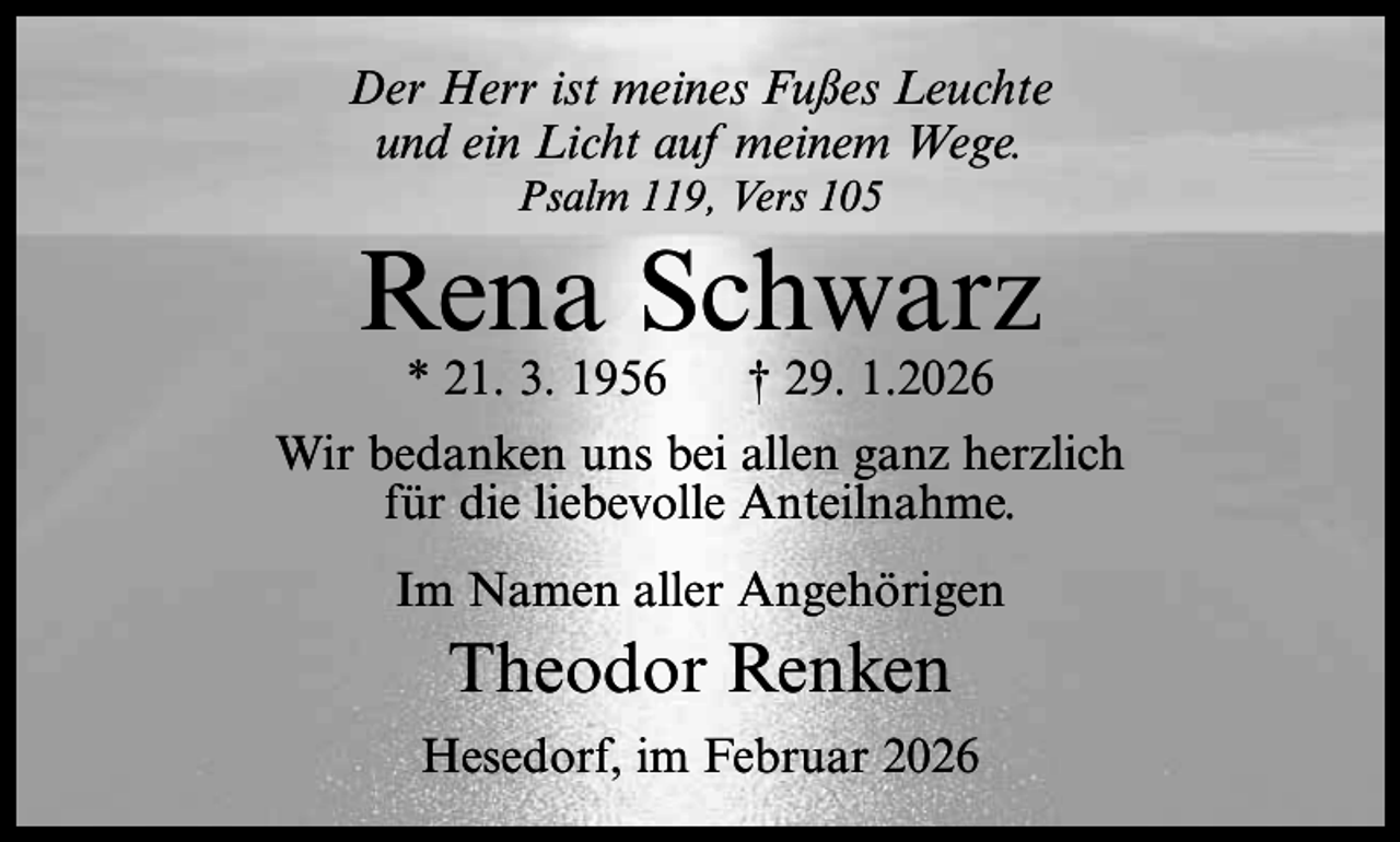 <p>Der Herr ist meines Fußes Leuchte<br />und ein Licht auf meinem Wege.<br />Psalm 119, Vers 105</p><p>Rena Schwarz<br />* 21. 3. 1956</p><p>† 29. 1.2026</p><p>Wir bedanken uns bei allen ganz herzlich<br />für die liebevolle Anteilnahme.<br />Im Namen aller Angehörigen</p><p>Theodor Renken<br />Hesedorf, im Februar 2026</p>
