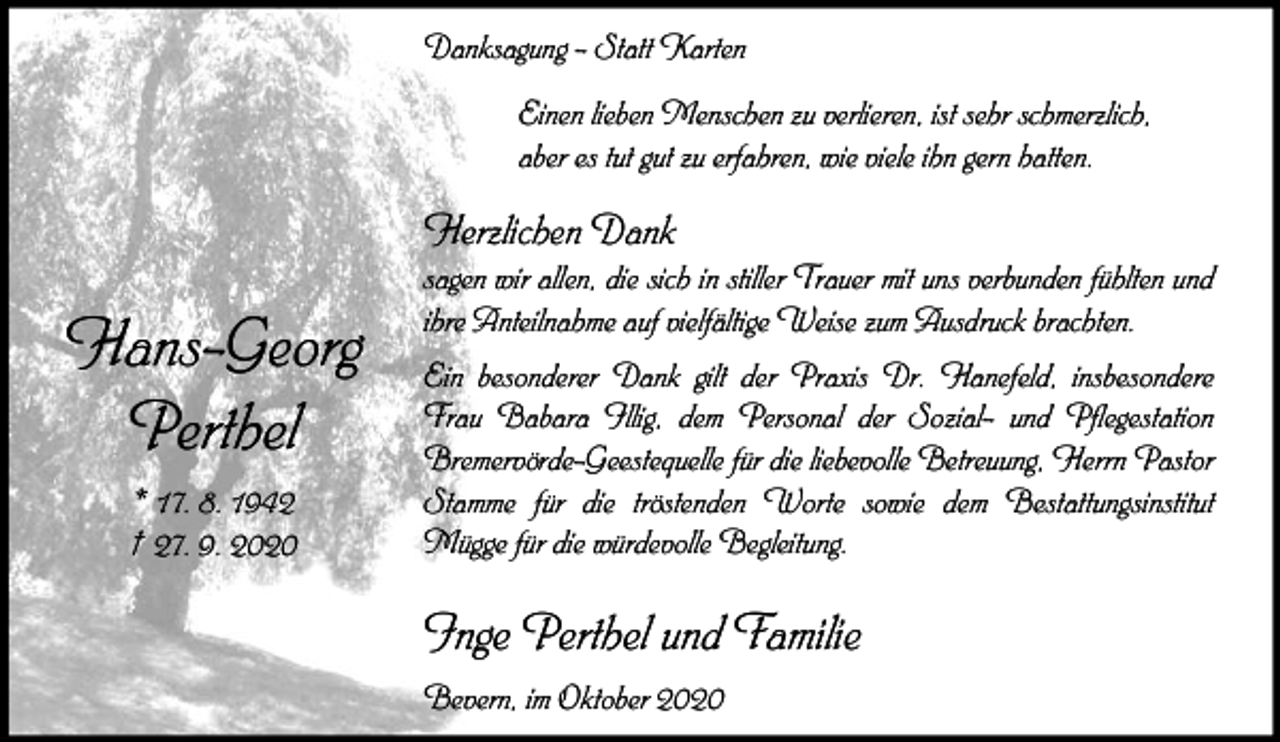 <p>Danksagung - Statt Karten<br />Einen lieben Menschen zu verlieren, ist sehr schmerzlich,<br />aber es tut gut zu erfahren, wie viele ihn gern hatten.</p><p>Herzlichen Dank</p><p>Hans-Georg<br />Perthel<br />* 17. 8. 1942<br />† 27. 9. 2020</p><p>sagen wir allen, die sich in stiller Trauer mit uns verbunden fühlten und<br />ihre Anteilnahme auf vielfältige Weise zum Ausdruck brachten.<br />Ein besonderer Dank gilt der Praxis Dr. Hanefeld, insbesondere<br />Frau Babara Illig, dem Personal der Sozial- und Pflegestation<br />Bremervörde-Geestequelle für die liebevolle Betreuung, Herrn Pastor<br />Stamme für die tröstenden Worte sowie dem Bestattungsinstitut<br />Mügge für die würdevolle Begleitung.</p><p>Inge Perthel und Familie<br />Bevern, im Oktober 2020</p>