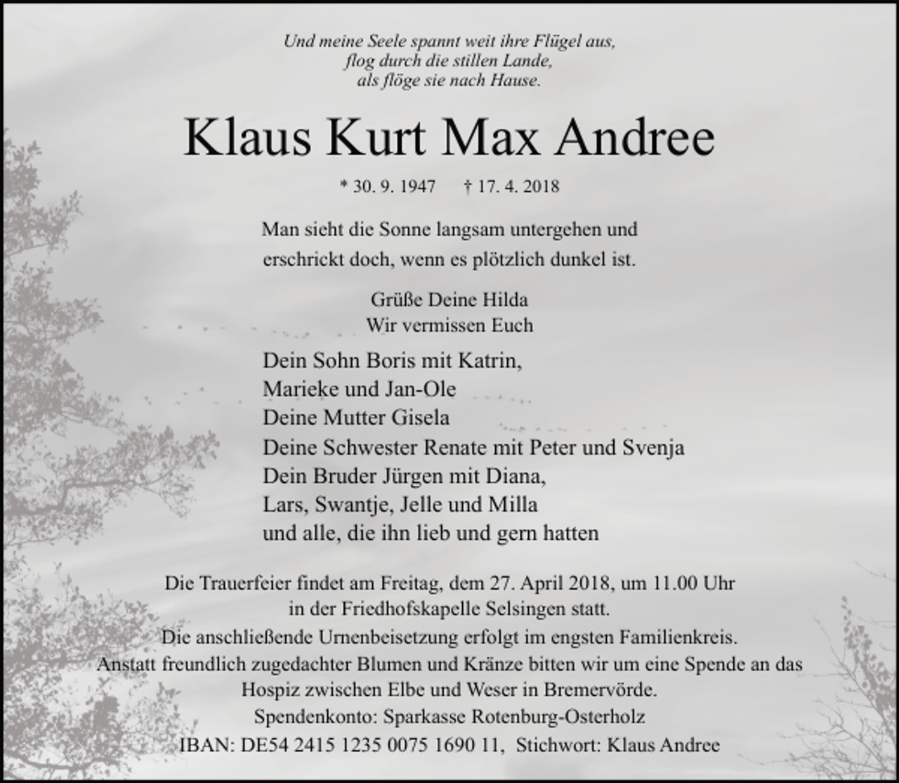 <p>Und meine Seele spannt weit ihre Flügel aus,<br />flog durch die stillen Lande,<br />als flöge sie nach Hause.</p><p>Klaus Kurt Max Andree<br />* 30. 9. 1947</p><p>† 17. 4. 2018</p><p>Man sieht die Sonne langsam untergehen und<br />erschrickt doch, wenn es plötzlich dunkel ist.<br />Grüße Deine Hilda<br />Wir vermissen Euch</p><p>Dein Sohn Boris mit Katrin,<br />Marieke und Jan-Ole<br />Deine Mutter Gisela<br />Deine Schwester Renate mit Peter und Svenja<br />Dein Bruder Jürgen mit Diana,<br />Lars, Swantje, Jelle und Milla<br />und alle, die ihn lieb und gern hatten<br />Die Trauerfeier findet am Freitag, dem 27. April 2018, um 11.00 Uhr<br />in der Friedhofskapelle Selsingen statt.<br />Die anschließende Urnenbeisetzung erfolgt im engsten Familienkreis.<br />Anstatt freundlich zugedachter Blumen und Kränze bitten wir um eine Spende an das<br />Hospiz zwischen Elbe und Weser in Bremervörde.<br />Spendenkonto: Sparkasse Rotenburg-Osterholz<br />IBAN: DE54 2415 1235 0075 1690 11, Stichwort: Klaus Andree</p>