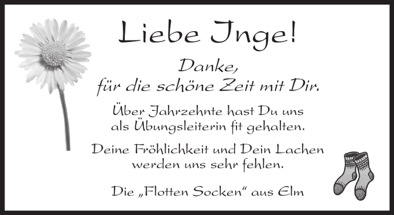<p>Liebe Inge!<br />Danke,<br />für die schöne Zeit mit Dir.<br />Über Jahrzehnte hast Du uns<br />als Übungsleiterin fit gehalten.<br />Deine Fröhlichkeit und Dein Lachen<br />werden uns sehr fehlen.<br />Die „Flotten Socken“ aus Elm</p>