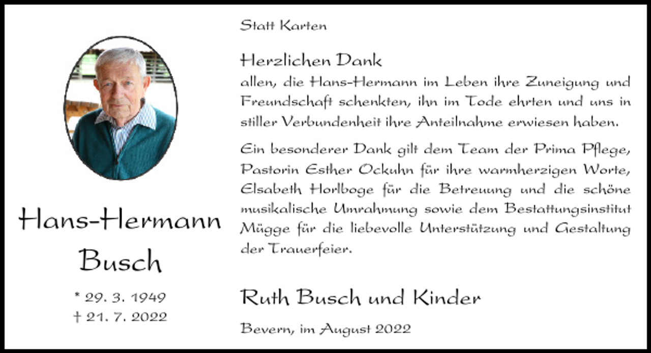<p>Statt Karten</p><p>Herzlichen Dank<br />allen, die Hans-Hermann im Leben ihre Zuneigung und<br />Freundschaft schenkten, ihn im Tode ehrten und uns in<br />stiller Verbundenheit ihre Anteilnahme erwiesen haben.</p><p>Hans-Hermann<br />Busch<br />* 29. 3. 1949<br />† 21. 7. 2022</p><p>Ein besonderer Dank gilt dem Team der Prima Pflege,<br />Pastorin Esther Ockuhn für ihre warmherzigen Worte,<br />Elsabeth Horlboge für die Betreuung und die schöne<br />musikalische Umrahmung sowie dem Bestattungsinstitut<br />Mügge für die liebevolle Unterstützung und Gestaltung<br />der Trauerfeier.</p><p>Ruth Busch und Kinder<br />Bevern, im August 2022</p>