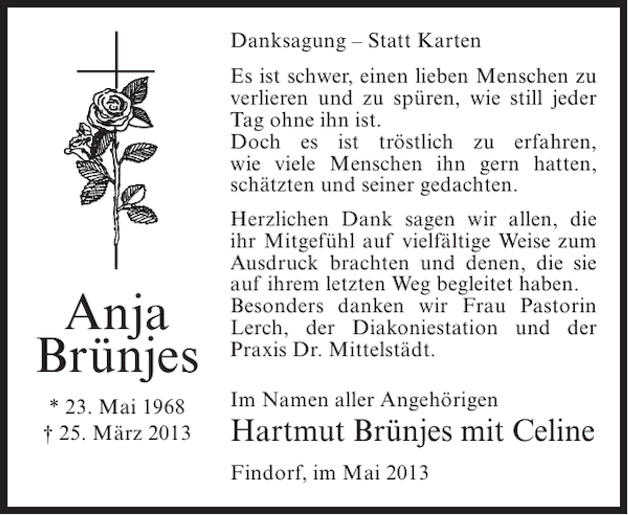 <p>Danksagung – Statt Karten<br />Es ist schwer, einen lieben Menschen zu<br />verlieren und zu spüren, wie still jeder<br />Tag ohne ihn ist.<br />Doch es ist tröstlich zu erfahren,<br />wie viele Menschen ihn gern hatten,<br />schätzten und seiner gedachten.</p><p>Anja<br />Brünjes<br />* 23. Mai 1968<br />† 25. März 2013</p><p>Herzlichen Dank sagen wir allen, die<br />ihr Mitgefühl auf vielfältige Weise zum<br />Ausdruck brachten und denen, die sie<br />auf ihrem letzten Weg begleitet haben.<br />Besonders danken wir Frau Pastorin<br />Lerch, der Diakoniestation und der<br />Praxis Dr. Mittelstädt.<br />Im Namen aller Angehörigen</p><p>Hartmut Brünjes mit Celine<br />Findorf, im Mai 2013</p>