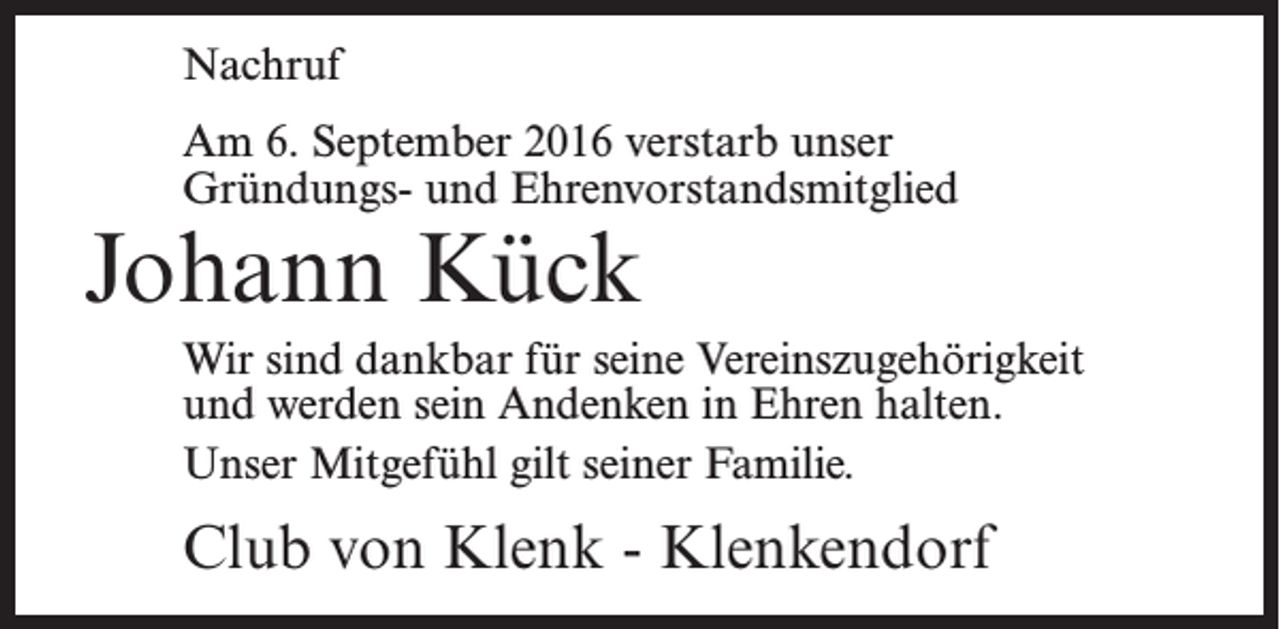 <p>Nachruf<br />Am 6. September 2016 verstarb unser<br />Gründungs- und Ehrenvorstandsmitglied</p><p>Johann Kück</p><p>Wir sind dankbar für seine Vereinszugehörigkeit<br />und werden sein Andenken in Ehren halten.<br />Unser Mitgefühl gilt seiner Familie.</p><p>Club von Klenk - Klenkendorf</p>