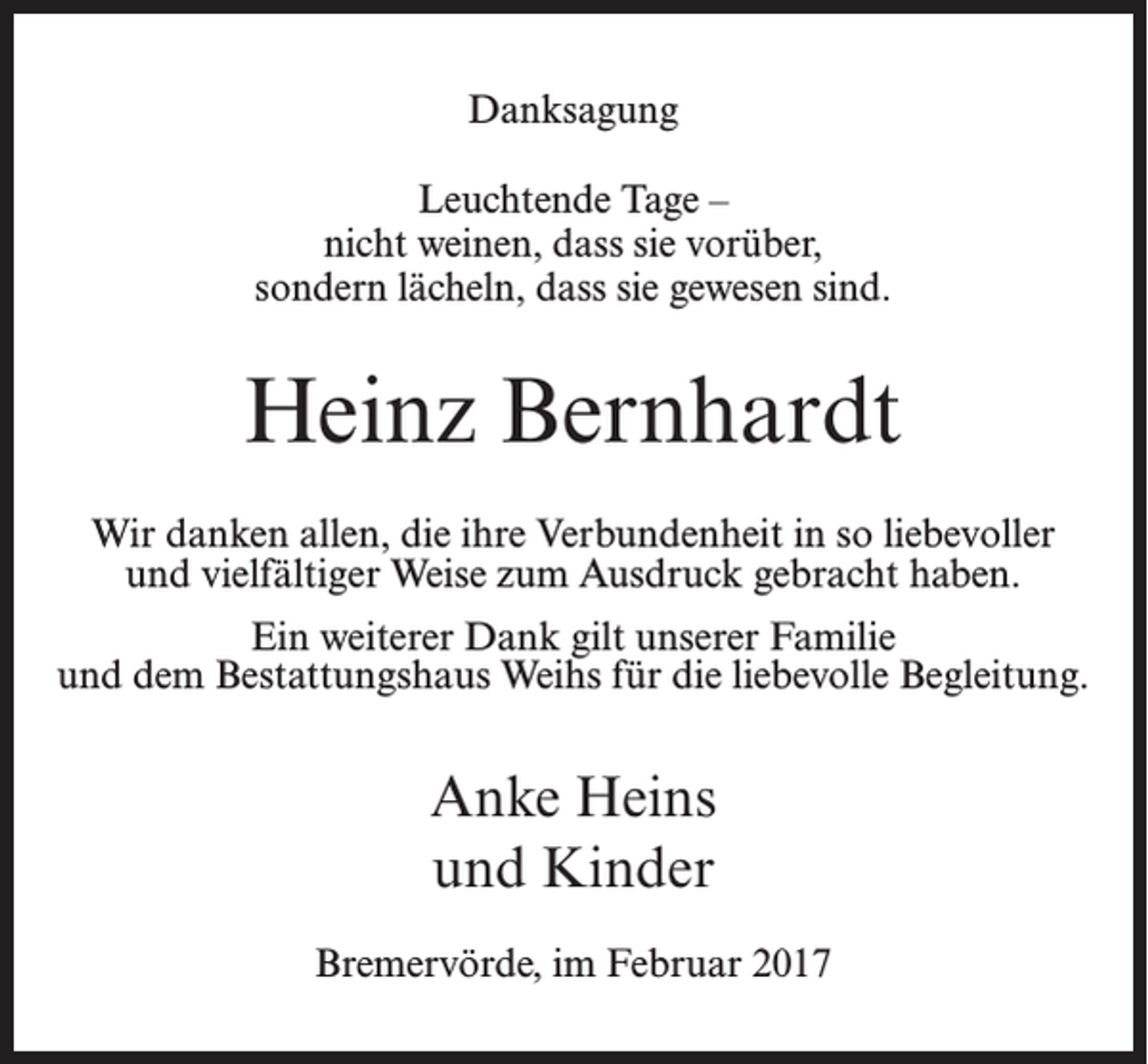 <p>Danksagung<br />Leuchtende Tage –<br />nicht weinen, dass sie vorüber,<br />sondern lächeln, dass sie gewesen sind.</p><p>Heinz Bernhardt<br />Wir danken allen, die ihre Verbundenheit in so liebevoller<br />und vielfältiger Weise zum Ausdruck gebracht haben.<br />Ein weiterer Dank gilt unserer Familie<br />und dem Bestattungshaus Weihs für die liebevolle Begleitung.</p><p>Anke Heins<br />und Kinder<br />Bremervörde, im Februar 2017</p>