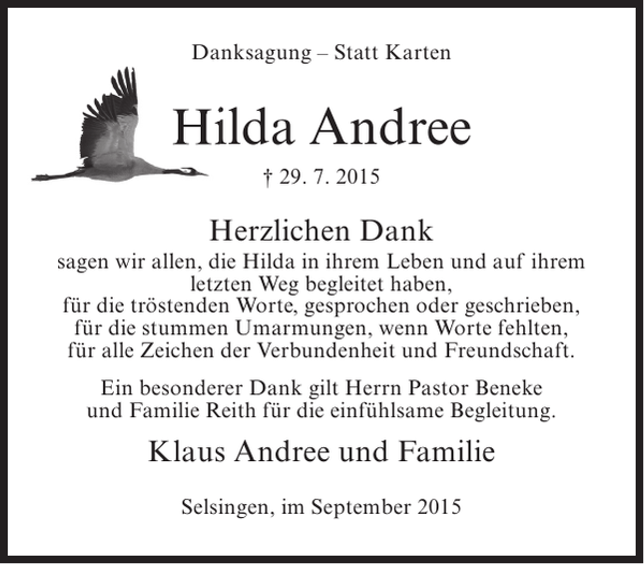 <p>Danksagung – Statt Karten</p><p>Hilda Andree<br />† 29. 7. 2015</p><p>Herzlichen Dank</p><p>sagen wir allen, die Hilda in ihrem Leben und auf ihrem<br />letzten Weg begleitet haben,<br />für die tröstenden Worte, gesprochen oder geschrieben,<br />für die stummen Umarmungen, wenn Worte fehlten,<br />für alle Zeichen der Verbundenheit und Freundschaft.<br />Ein besonderer Dank gilt Herrn Pastor Beneke<br />und Familie Reith für die einfühlsame Begleitung.</p><p>Klaus Andree und Familie<br />Selsingen, im September 2015</p>