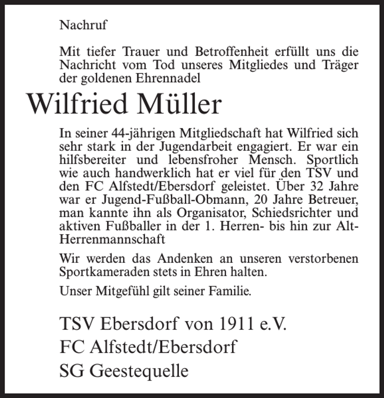 <p>Nachruf<br />Mit tiefer Trauer und Betroffenheit erfüllt uns die<br />Nachricht vom Tod unseres Mitgliedes und Träger<br />der goldenen Ehrennadel</p><p>Wilfried Müller<br />In seiner 44-jährigen Mitgliedschaft hat Wilfried sich<br />sehr stark in der Jugendarbeit engagiert. Er war ein<br />hilfsbereiter und lebensfroher Mensch. Sportlich<br />wie auch handwerklich hat er viel für den TSV und<br />den FC Alfstedt/Ebersdorf geleistet. Über 32 Jahre<br />war er Jugend-Fußball-Obmann, 20 Jahre Betreuer,<br />man kannte ihn als Organisator, Schiedsrichter und<br />aktiven Fußballer in der 1. Herren- bis hin zur AltHerrenmannschaft<br />Wir werden das Andenken an unseren verstorbenen<br />Sportkameraden stets in Ehren halten.<br />Unser Mitgefühl gilt seiner Familie.</p><p>TSV Ebersdorf von 1911 e.V.<br />FC Alfstedt/Ebersdorf<br />SG Geestequelle</p>