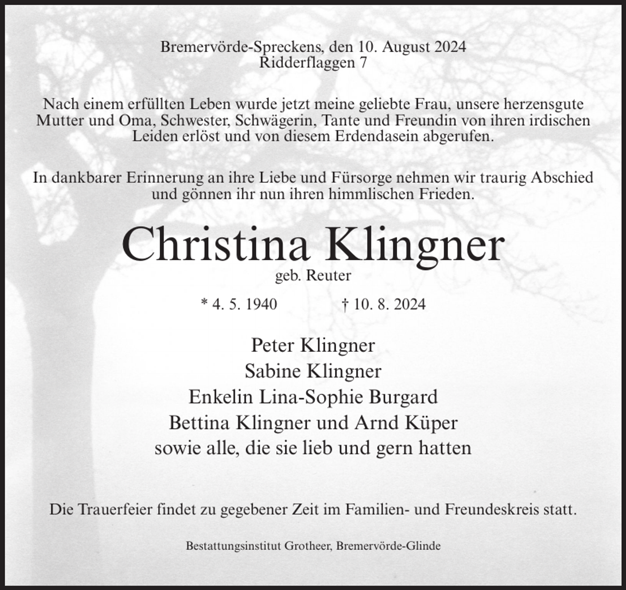 <p>Bremervörde-Spreckens, den 10. August 2024<br />Ridderflaggen 7<br />Nach einem erfüllten Leben wurde jetzt meine geliebte Frau, unsere herzensgute<br />Mutter und Oma, Schwester, Schwägerin, Tante und Freundin von ihren irdischen<br />Leiden erlöst und von diesem Erdendasein abgerufen.<br />In dankbarer Erinnerung an ihre Liebe und Fürsorge nehmen wir traurig Abschied<br />und gönnen ihr nun ihren himmlischen Frieden.</p><p>Christina Klingner<br />geb. Reuter</p><p>* 4. 5. 1940</p><p>† 10. 8. 2024</p><p>Peter Klingner<br />Sabine Klingner<br />Enkelin Lina-Sophie Burgard<br />Bettina Klingner und Arnd Küper<br />sowie alle, die sie lieb und gern hatten<br />Die Trauerfeier findet zu gegebener Zeit im Familien- und Freundeskreis statt.<br />Bestattungsinstitut Grotheer, Bremervörde-Glinde</p>