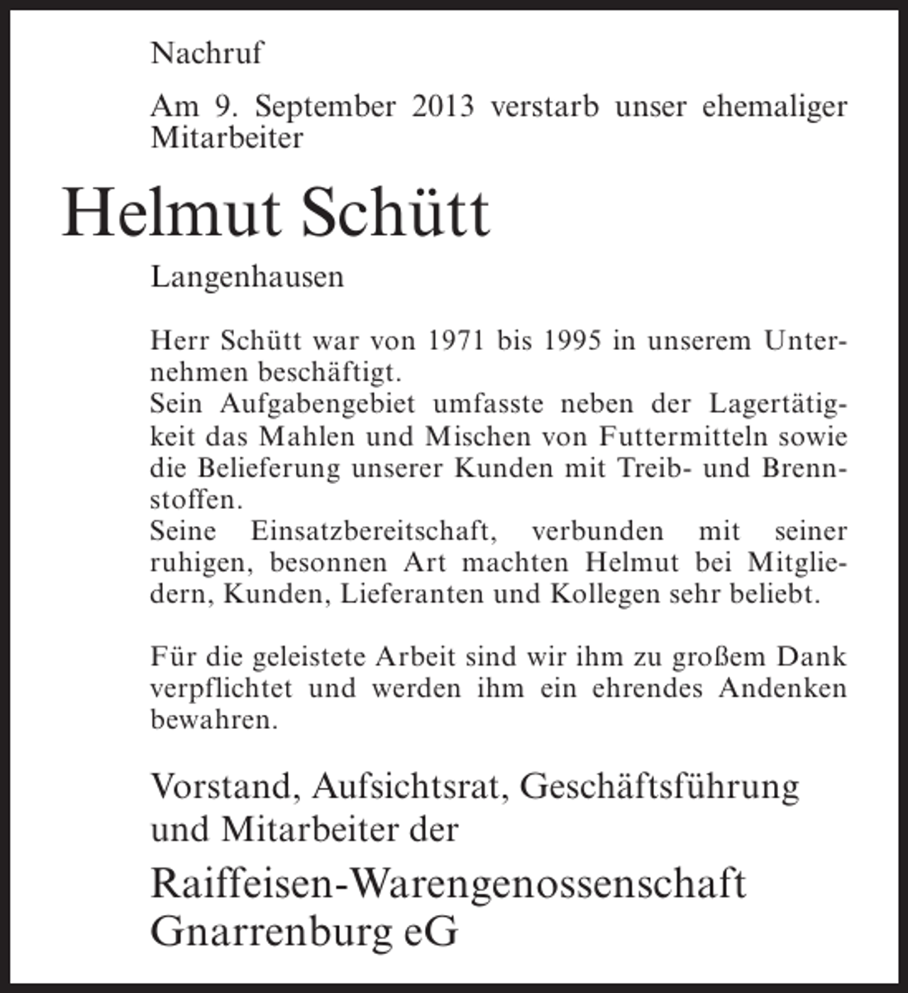 <p>Nachruf<br />Am 9. September 2013 verstarb unser ehemaliger<br />Mitarbeiter</p><p>Helmut Schütt<br />Langenhausen<br />Herr Schütt war von 1971 bis 1995 in unserem Unternehmen beschäftigt.<br />Sein Aufgabengebiet umfasste neben der Lagertätigkeit das Mahlen und Mischen von Futtermitteln sowie<br />die Belieferung unserer Kunden mit Treib- und Brennstoffen.<br />Seine Einsatzbereitschaft, verbunden mit seiner<br />ruhigen, besonnen Art machten Helmut bei Mitgliedern, Kunden, Lieferanten und Kollegen sehr beliebt.<br />Für die geleistete Arbeit sind wir ihm zu großem Dank<br />verpflichtet und werden ihm ein ehrendes Andenken<br />bewahren.</p><p>Vorstand, Aufsichtsrat, Geschäftsführung<br />und Mitarbeiter der</p><p>Raiffeisen-Warengenossenschaft<br />Gnarrenburg eG</p>