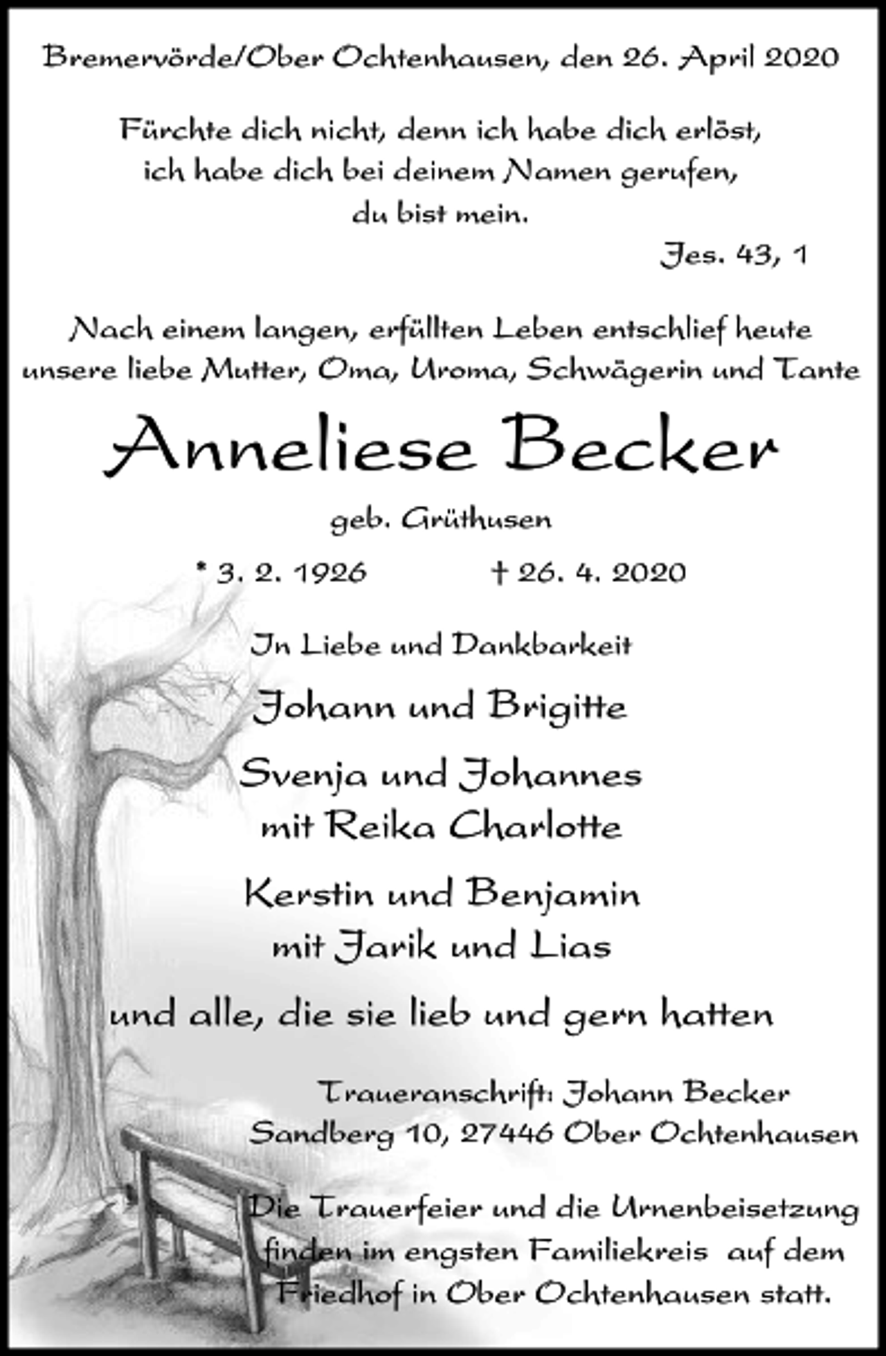 <p>Bremervörde/Ober Ochtenhausen, den 26. April 2020<br />Fürchte dich nicht, denn ich habe dich erlöst,<br />ich habe dich bei deinem Namen gerufen,<br />du bist mein.<br />Jes. 43, 1<br />Nach einem langen, erfüllten Leben entschlief heute<br />unsere liebe Mutter, Oma, Uroma, Schwägerin und Tante</p><p>Anneliese Becker<br />geb. Grüthusen<br />* 3. 2. 1926</p><p>† 26. 4. 2020</p><p>In Liebe und Dankbarkeit</p><p>Johann und Brigitte<br />Svenja und Johannes<br />mit Reika Charlotte<br />Kerstin und Benjamin<br />mit Jarik und Lias<br />und alle, die sie lieb und gern hatten<br />Traueranschrift: Johann Becker<br />Sandberg 10, 27446 Ober Ochtenhausen</p><p>Die Trauerfeier und die Urnenbeisetzung<br />finden im engsten Familiekreis auf dem<br />Friedhof in Ober Ochtenhausen statt.</p>