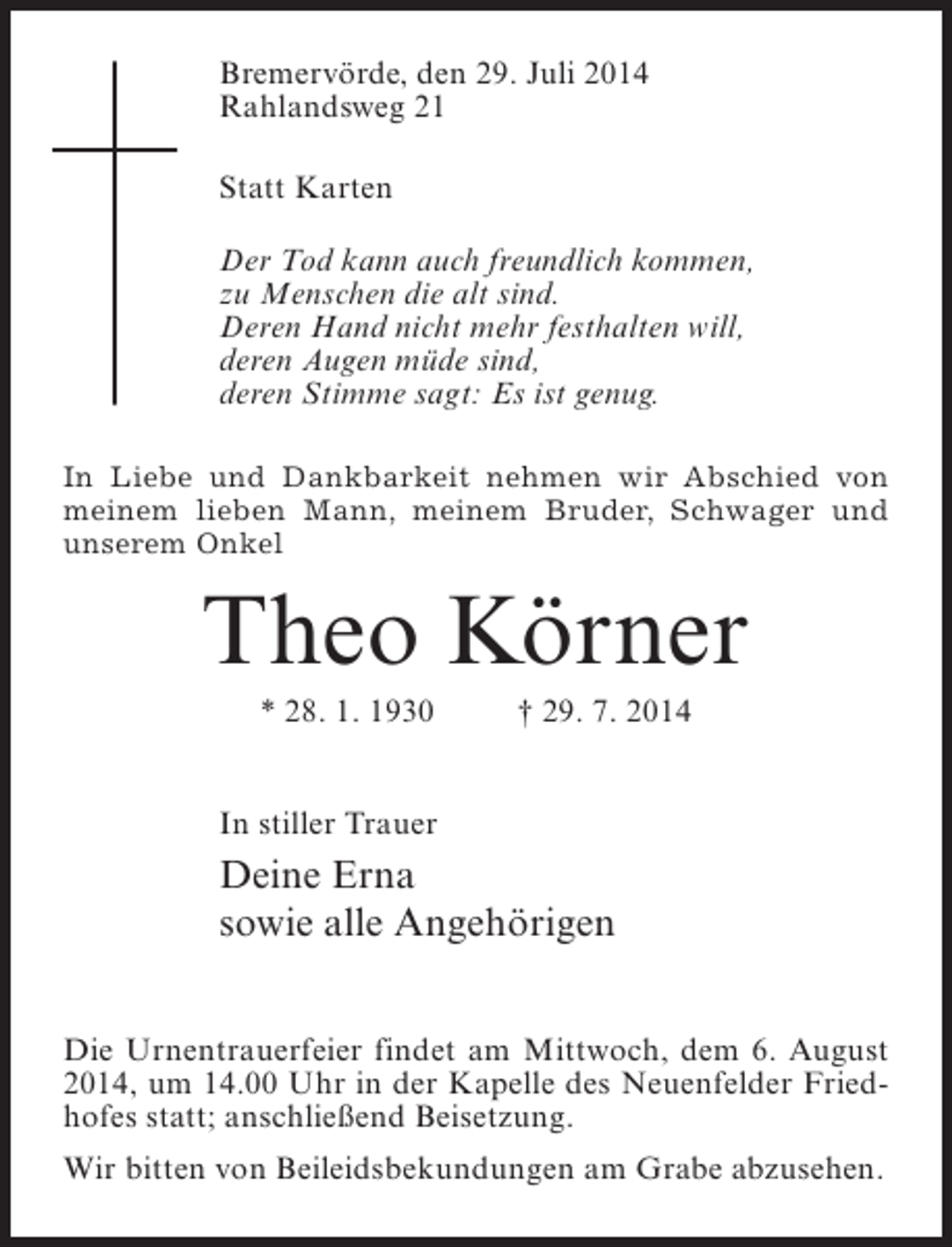 <p>Bremervörde, den 29. Juli 2014<br />Rahlandsweg 21<br />Statt Karten<br />Der Tod kann auch freundlich kommen,<br />zu Menschen die alt sind.<br />Deren Hand nicht mehr festhalten will,<br />deren Augen müde sind,<br />deren Stimme sagt: Es ist genug.<br />In Liebe und Dankbarkeit nehmen wir Abschied von<br />meinem lieben Mann, meinem Bruder, Schwager und<br />unserem Onkel</p><p>Theo Körner<br />* 28. 1. 1930 † 29. 7. 2014<br />In stiller Trauer</p><p>Deine Erna<br />sowie alle Angehörigen<br />Die Urnentrauerfeier findet am Mittwoch, dem 6. August<br />2014, um 14.00 Uhr in der Kapelle des Neuenfelder Friedhofes statt; anschließend Beisetzung.<br />Wir bitten von Beileidsbekundungen am Grabe abzusehen.</p>