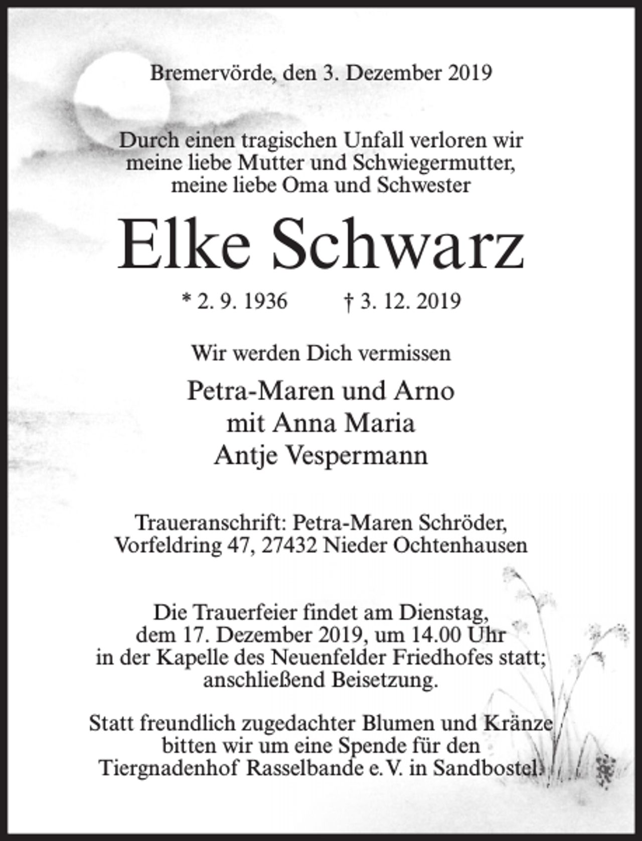 <p>Bremervörde, den 3. Dezember 2019<br />Durch einen tragischen Unfall verloren wir<br />meine liebe Mutter und Schwiegermutter,<br />meine liebe Oma und Schwester</p><p>Elke Schwarz<br />* 2. 9. 1936</p><p>† 3. 12. 2019</p><p>Wir werden Dich vermissen</p><p>Petra-Maren und Arno<br />mit Anna Maria<br />Antje Vespermann<br />Traueranschrift: Petra-Maren Schröder,<br />Vorfeldring 47, 27432 Nieder Ochtenhausen<br />Die Trauerfeier findet am Dienstag,<br />dem 17. Dezember 2019, um 14.00 Uhr<br />in der Kapelle des Neuenfelder Friedhofes statt;<br />anschließend Beisetzung.<br />Statt freundlich zugedachter Blumen und Kränze<br />bitten wir um eine Spende für den<br />Tiergnadenhof Rasselbande e.V. in Sandbostel.</p>