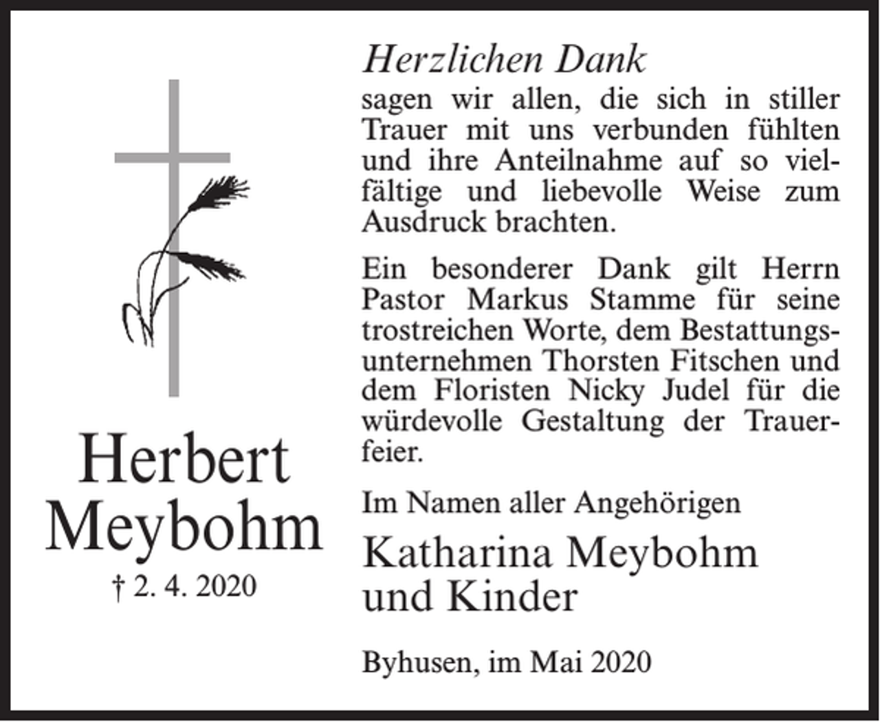<p>Herzlichen Dank</p><p>sagen wir allen, die sich in stiller<br />Trauer mit uns verbunden fühlten<br />und ihre Anteilnahme auf so vielfältige und liebevolle Weise zum<br />Ausdruck brachten.</p><p>Herbert<br />Meybohm<br />† 2. 4. 2020</p><p>Ein besonderer Dank gilt Herrn<br />Pastor Markus Stamme für seine<br />trostreichen Worte, dem Bestattungsunternehmen Thorsten Fitschen und<br />dem Floristen Nicky Judel für die<br />würdevolle Gestaltung der Trauerfeier.<br />Im Namen aller Angehörigen</p><p>Katharina Meybohm<br />und Kinder<br />Byhusen, im Mai 2020</p>