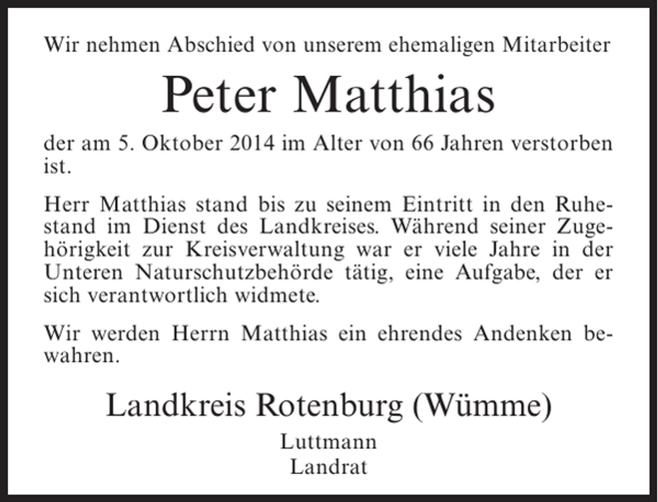 <p>Wir nehmen Abschied von unserem ehemaligen Mitarbeiter</p><p>Peter Matthias<br />der am 5. Oktober 2014 im Alter von 66 Jahren verstorben<br />ist.<br />Herr Matthias stand bis zu seinem Eintritt in den Ruhestand im Dienst des Landkreises. Während seiner Zugehörigkeit zur Kreisverwaltung war er viele Jahre in der<br />Unteren Naturschutzbehörde tätig, eine Aufgabe, der er<br />sich verantwortlich widmete.<br />Wir werden Herrn Matthias ein ehrendes Andenken bewahren.</p><p>Landkreis Rotenburg (Wümme)<br />Luttmann<br />Landrat</p>