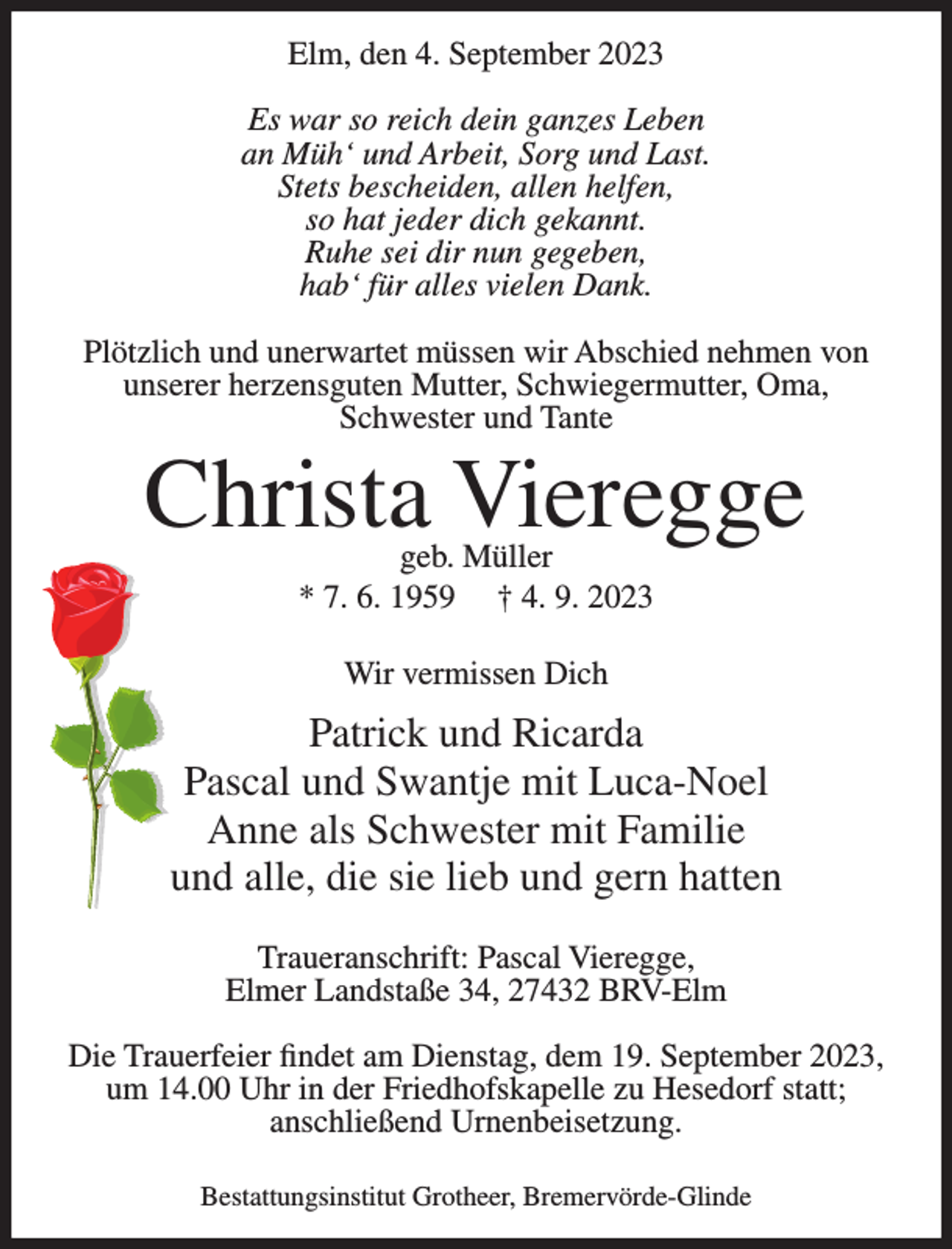 <p>Elm, den 4. September 2023<br />Es war so reich dein ganzes Leben<br />an Müh‘ und Arbeit, Sorg und Last.<br />Stets bescheiden, allen helfen,<br />so hat jeder dich gekannt.<br />Ruhe sei dir nun gegeben,<br />hab‘ für alles vielen Dank.<br />Plötzlich und unerwartet müssen wir Abschied nehmen von<br />unserer herzensguten Mutter, Schwiegermutter, Oma,<br />Schwester und Tante</p><p>Christa Vieregge<br />geb. Müller<br />* 7. 6. 1959 † 4. 9. 2023<br />Wir vermissen Dich</p><p>Patrick und Ricarda<br />Pascal und Swantje mit Luca-Noel<br />Anne als Schwester mit Familie<br />und alle, die sie lieb und gern hatten<br />Traueranschrift: Pascal Vieregge,<br />Elmer Landstaße 34, 27432 BRV-Elm<br />Die Trauerfeier findet am Dienstag, dem 19. September 2023,<br />um 14.00 Uhr in der Friedhofskapelle zu Hesedorf statt;<br />anschließend Urnenbeisetzung.<br />Bestattungsinstitut Grotheer, Bremervörde-Glinde</p>