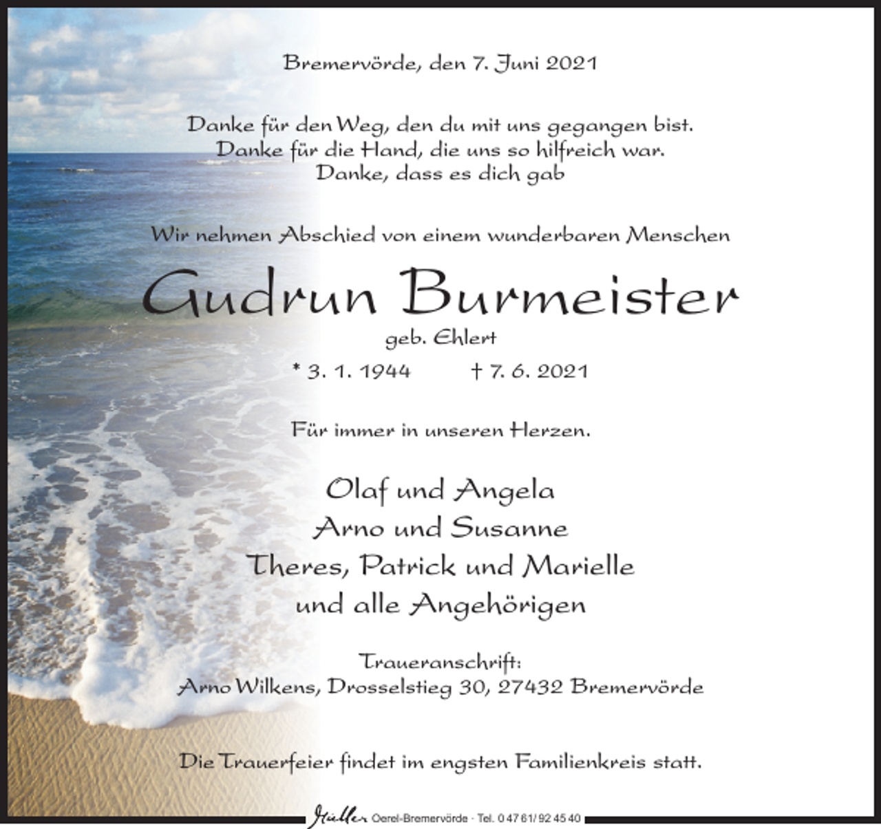 <p>Bremervörde, den 7. Juni 2021<br />Danke für den Weg, den du mit uns gegangen bist.<br />Danke für die Hand, die uns so hilfreich war.<br />Danke, dass es dich gab<br />Wir nehmen Abschied von einem wunderbaren Menschen</p><p>Gudrun Burmeister<br />geb. Ehlert<br />* 3. 1. 1944 † 7. 6. 2021</p><p>Für immer in unseren Herzen.</p><p>Olaf und Angela<br />Arno und Susanne<br />Theres, Patrick und Marielle<br />und alle Angehörigen<br />Traueranschrift:<br />Arno Wilkens, Drosselstieg 30, 27432 Bremervörde<br />Die Trauerfeier findet im engsten Familienkreis statt.<br />Oerel-Bremervörde ∙ Tel. 0 47 61/ 92 45 40</p>