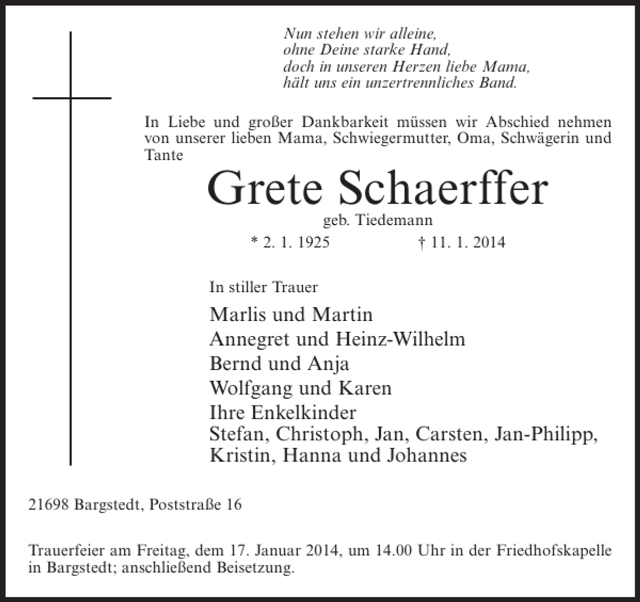 <p>Nun stehen wir alleine,<br />ohne Deine starke Hand,<br />doch in unseren Herzen liebe Mama,<br />hält uns ein unzertrennliches Band.<br />In Liebe und großer Dankbarkeit müssen wir Abschied nehmen<br />von unserer lieben Mama, Schwiegermutter, Oma, Schwägerin und<br />Tante</p><p>Grete Schaerffer<br />geb. Tiedemann<br />* 2. 1. 1925<br />† 11. 1. 2014</p><p>In stiller Trauer</p><p>Marlis und Martin<br />Annegret und Heinz-Wilhelm<br />Bernd und Anja<br />Wolfgang und Karen<br />Ihre Enkelkinder<br />Stefan, Christoph, Jan, Carsten, Jan-Philipp,<br />Kristin, Hanna und Johannes<br />21698 Bargstedt, Poststraße 16<br />Trauerfeier am Freitag, dem 17. Januar 2014, um 14.00 Uhr in der Friedhofskapelle<br />in Bargstedt; anschließend Beisetzung.</p>