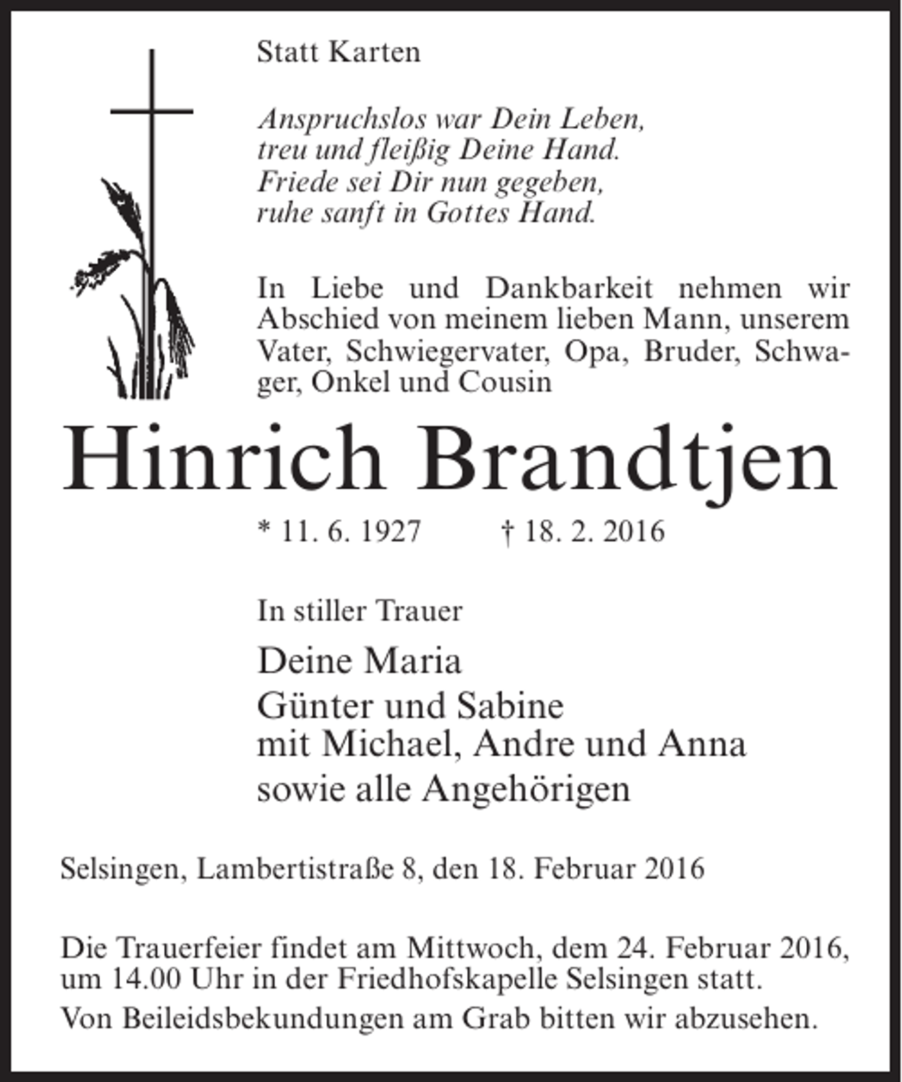 <p>Statt Karten<br />Anspruchslos war Dein Leben,<br />treu und fleißig Deine Hand.<br />Friede sei Dir nun gegeben,<br />ruhe sanft in Gottes Hand.<br />In Liebe und Dankbarkeit nehmen wir<br />Abschied von meinem lieben Mann, unserem<br />Vater, Schwiegervater, Opa, Bruder, Schwager, Onkel und Cousin</p><p>Hinrich Brandtjen<br />* 11. 6. 1927 † 18. 2. 2016<br />In stiller Trauer</p><p>Deine Maria<br />Günter und Sabine<br />mit Michael, Andre und Anna<br />sowie alle Angehörigen<br />Selsingen, Lambertistraße 8, den 18. Februar 2016<br />Die Trauerfeier findet am Mittwoch, dem 24. Februar 2016,<br />um 14.00 Uhr in der Friedhofskapelle Selsingen statt.<br />Von Beileidsbekundungen am Grab bitten wir abzusehen.</p>