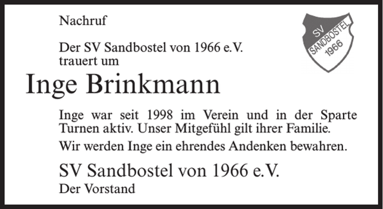 <p>Nachruf<br />Der SV Sandbostel von 1966 e.V.<br />trauert um</p><p>Inge Brinkmann</p><p>Inge war seit 1998 im Verein und in der Sparte<br />Turnen aktiv. Unser Mitgefühl gilt ihrer Familie.<br />Wir werden Inge ein ehrendes Andenken bewahren.</p><p>SV Sandbostel von 1966 e.V.<br />Der Vorstand</p>