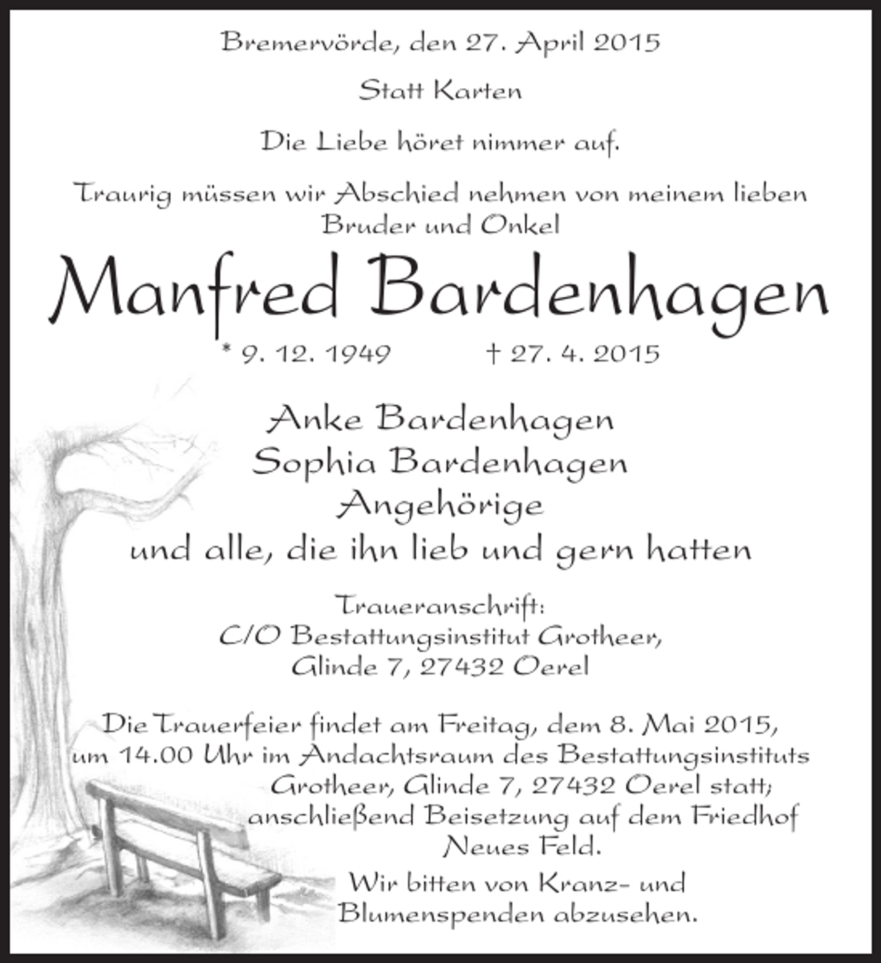 <p>Bremervörde, den 27. April 2015<br />Statt Karten<br />Die Liebe höret nimmer auf.<br />Traurig müssen wir Abschied nehmen von meinem lieben<br />Bruder und Onkel</p><p>Manfred Bardenhagen<br />* 9. 12. 1949 † 27. 4. 2015</p><p>Anke Bardenhagen<br />Sophia Bardenhagen<br />Angehörige<br />und alle, die ihn lieb und gern hatten<br />Traueranschrift:<br />C/O Bestattungsinstitut Grotheer,<br />Glinde 7, 27432 Oerel<br />Die Trauerfeier findet am Freitag, dem 8. Mai 2015,<br />um 14.00 Uhr im Andachtsraum des Bestattungsinstituts<br />Grotheer, Glinde 7, 27432 Oerel statt;<br />anschließend Beisetzung auf dem Friedhof<br />Neues Feld.<br />Wir bitten von Kranz- und<br />Blumenspenden abzusehen.</p>