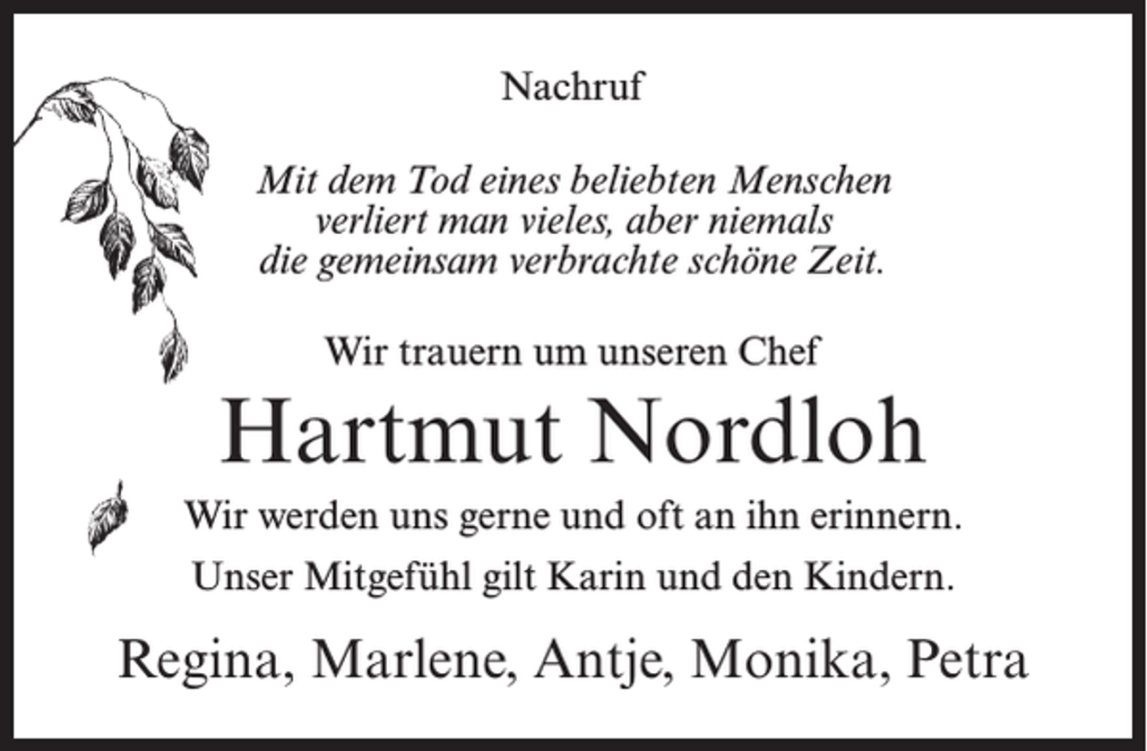 <p>Nachruf<br />Mit dem Tod eines beliebten Menschen<br />verliert man vieles, aber niemals<br />die gemeinsam verbrachte schöne Zeit.<br />Wir trauern um unseren Chef</p><p>Hartmut Nordloh<br />Wir werden uns gerne und oft an ihn erinnern.<br />Unser Mitgefühl gilt Karin und den Kindern.</p><p>Regina, Marlene, Antje, Monika, Petra</p>