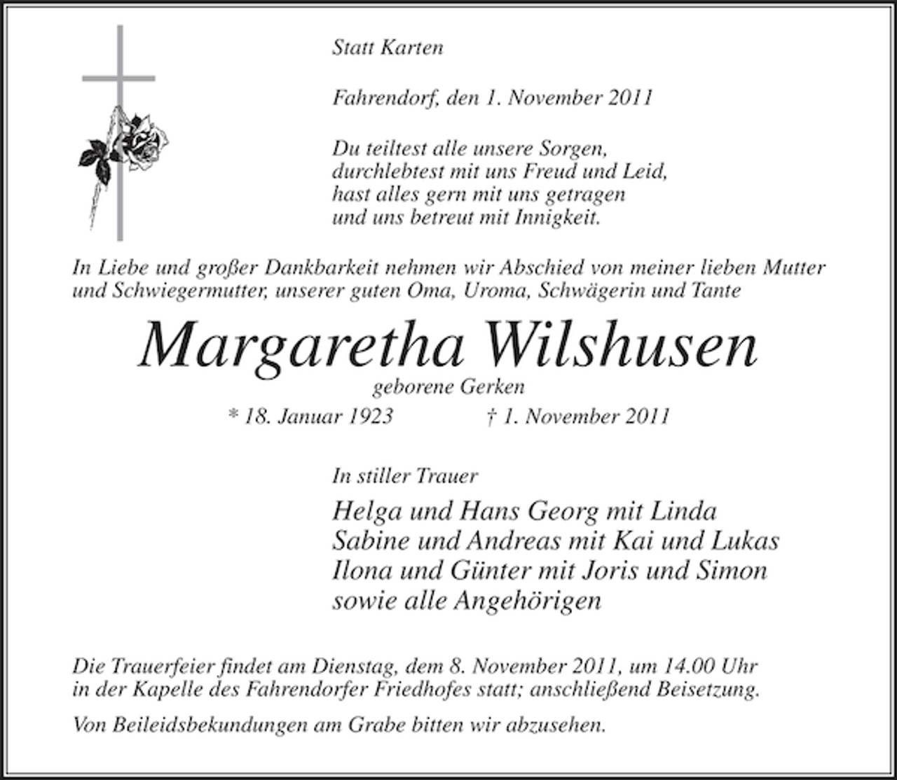 <p>Statt Karten<br />Fahrendorf, den 1. November 2011<br />Du teiltest alle unsere Sorgen,<br />durchlebtest mit uns Freud und Leid,<br />hast alles gern mit uns getragen<br />und uns betreut mit Innigkeit.<br />In Liebe und großer Dankbarkeit nehmen wir Abschied von meiner lieben Mutter<br />und Schwiegermutter, unserer guten Oma, Uroma, Schwägerin und Tante</p><p>Margaretha Wilshusen<br />geborene Gerken<br />* 18. Januar 1923<br />† 1. November 2011<br />In stiller Trauer</p><p>Helga und Hans Georg mit Linda<br />Sabine und Andreas mit Kai und Lukas<br />Ilona und Günter mit Joris und Simon<br />sowie alle Angehörigen<br />Die Trauerfeier findet am Dienstag, dem 8. November 2011, um 14.00 Uhr<br />in der Kapelle des Fahrendorfer Friedhofes statt; anschließend Beisetzung.<br />Von Beileidsbekundungen am Grabe bitten wir abzusehen.</p>