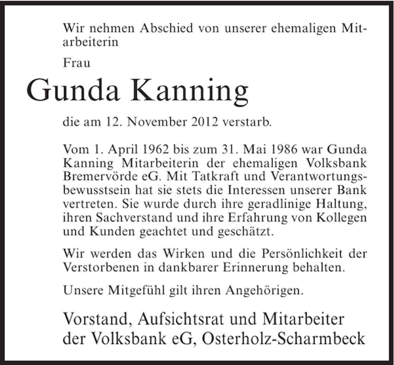<p>Wir nehmen Abschied von unserer ehemaligen Mitarbeiterin<br />Frau</p><p>Gunda Kanning<br />die am 12. November 2012 verstarb.<br />Vom 1. April 1962 bis zum 31. Mai 1986 war Gunda<br />Kanning Mitarbeiterin der ehemaligen Volksbank<br />Bremervörde eG. Mit Tatkraft und Verantwortungsbewusstsein hat sie stets die Interessen unserer Bank<br />vertreten. Sie wurde durch ihre geradlinige Haltung,<br />ihren Sachverstand und ihre Erfahrung von Kollegen<br />und Kunden geachtet und geschätzt.<br />Wir werden das Wirken und die Persönlichkeit der<br />Verstorbenen in dankbarer Erinnerung behalten.<br />Unsere Mitgefühl gilt ihren Angehörigen.</p><p>Vorstand, Aufsichtsrat und Mitarbeiter<br />der Volksbank eG, Osterholz-Scharmbeck</p>