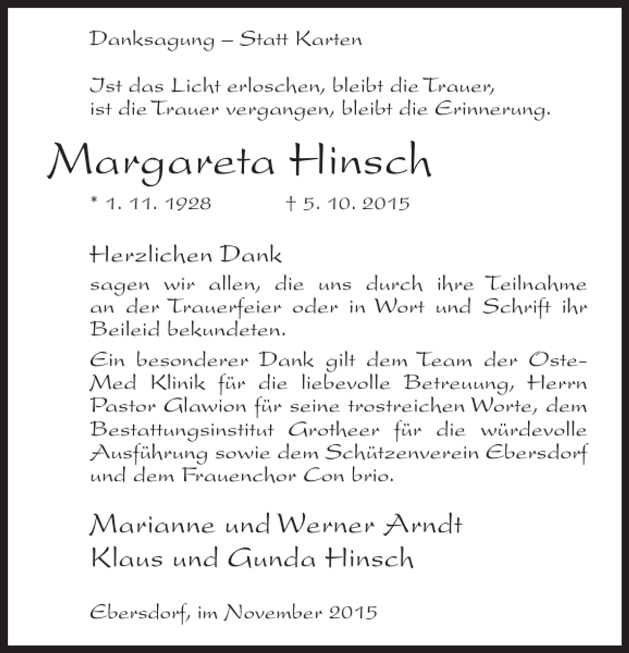 <p>Danksagung – Statt Karten<br />Ist das Licht erloschen, bleibt die Trauer,<br />ist die Trauer vergangen, bleibt die Erinnerung.</p><p>Margareta Hinsch<br />* 1. 11. 1928</p><p>† 5. 10. 2015</p><p>Herzlichen Dank<br />sagen wir allen, die uns durch ihre Teilnahme<br />an der Trauerfeier oder in Wort und Schrift ihr<br />Beileid bekundeten.<br />Ein besonderer Dank gilt dem Team der OsteMed Klinik für die liebevolle Betreuung, Herrn<br />Pastor Glawion für seine trostreichen Worte, dem<br />Bestattungsinstitut Grotheer für die würdevolle<br />Ausführung sowie dem Schützenverein Ebersdorf<br />und dem Frauenchor Con brio.</p><p>Marianne und Werner Arndt<br />Klaus und Gunda Hinsch<br />Ebersdorf, im November 2015</p>