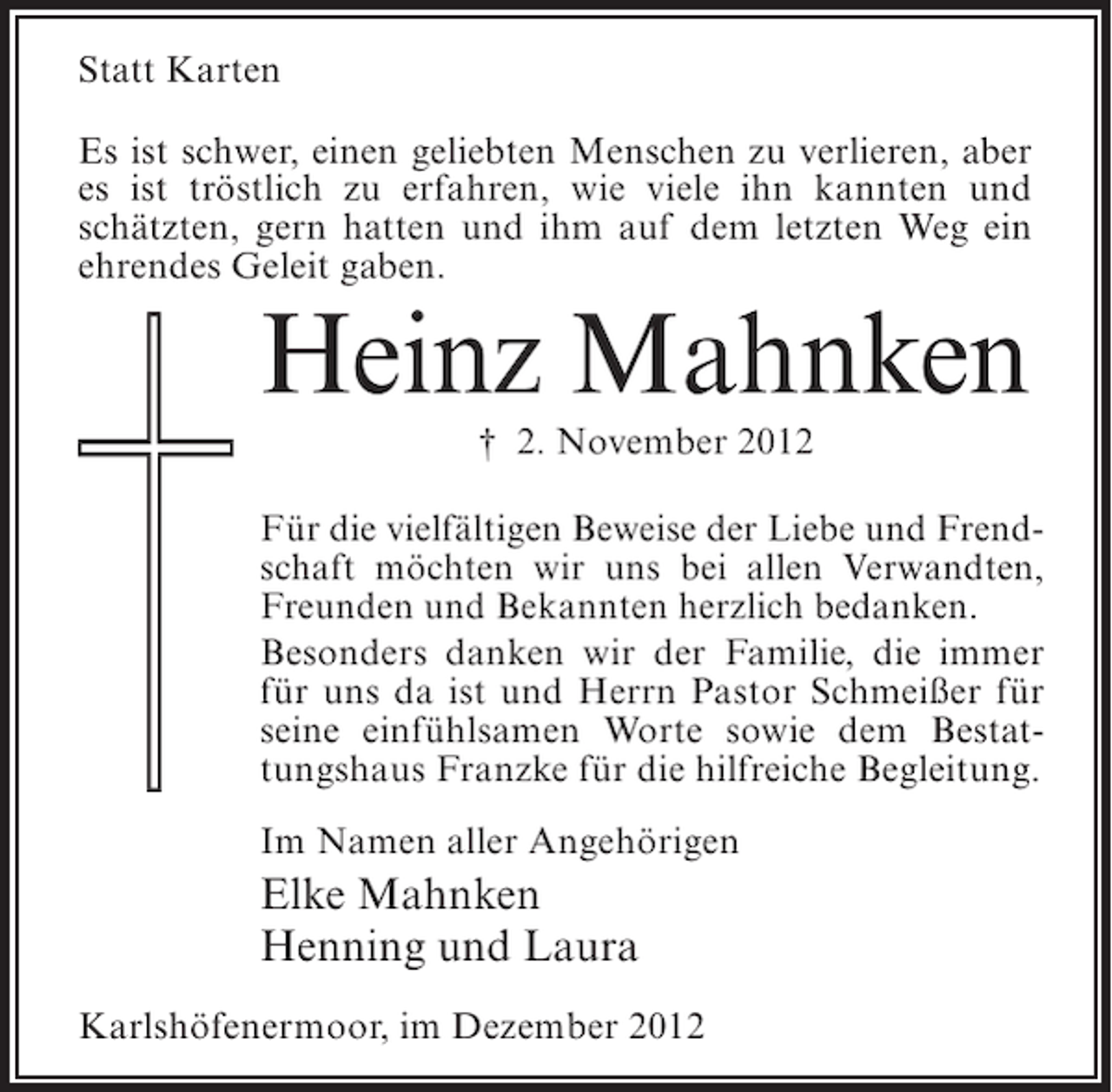 <p>Statt Karten<br />Es ist schwer, einen geliebten Menschen zu verlieren, aber<br />es ist tröstlich zu erfahren, wie viele ihn kannten und<br />schätzten, gern hatten und ihm auf dem letzten Weg ein<br />ehrendes Geleit gaben.</p><p>Heinz Mahnken<br />† 2. November 2012<br />Für die vielfältigen Beweise der Liebe und Frendschaft möchten wir uns bei allen Verwandten,<br />Freunden und Bekannten herzlich bedanken.<br />Besonders danken wir der Familie, die immer<br />für uns da ist und Herrn Pastor Schmeißer für<br />seine einfühlsamen Worte sowie dem Bestattungshaus Franzke für die hilfreiche Begleitung.<br />Im Namen aller Angehörigen</p><p>Elke Mahnken<br />Henning und Laura<br />Karlshöfenermoor, im Dezember 2012</p>