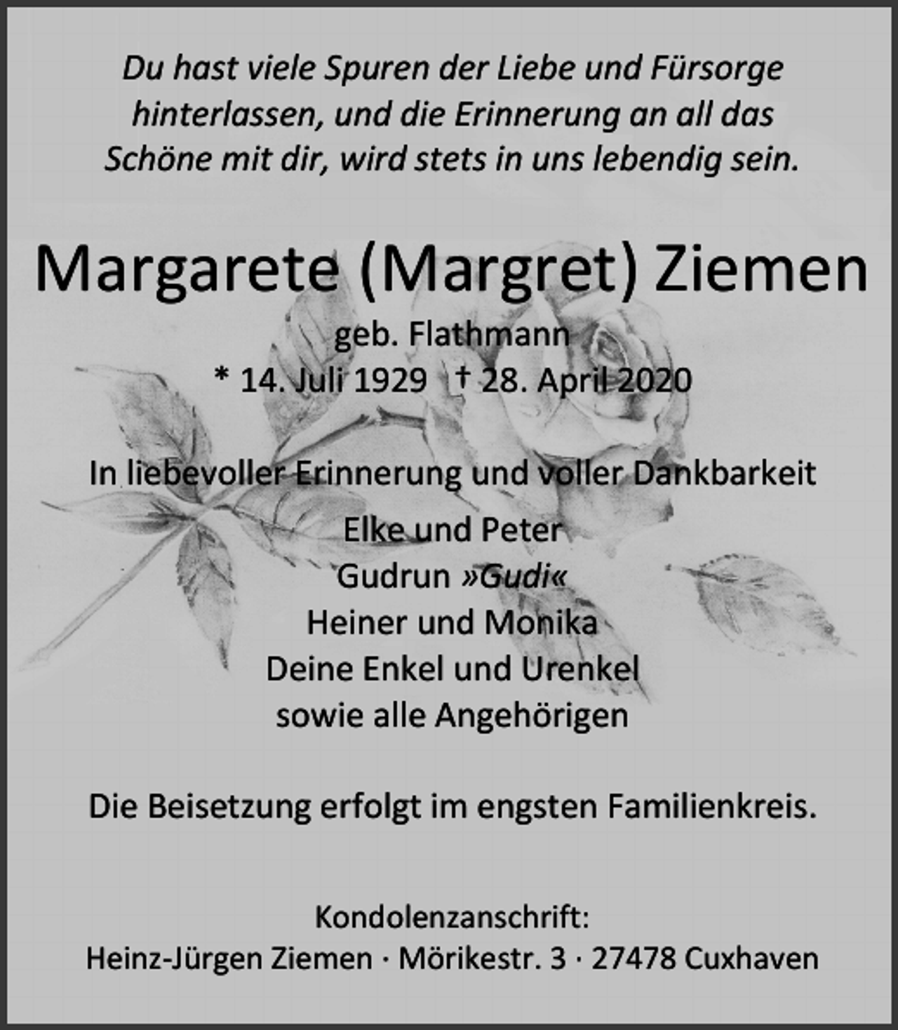 <p>Du hast viele Spuren der Liebe und Fürsorge<br />hinterlassen, und die Erinnerung an all das<br />Schöne mit dir, wird stets in uns lebendig sein.</p><p>Margarete (Margret) Ziemen<br />geb. Flathmann<br />* 14. Juli 1929 † 28. April 2020</p><p>In liebevoller Erinnerung und voller Dankbarkeit<br />Elke und Peter<br />Gudrun »Gudi«<br />Heiner und Monika<br />Deine Enkel und Urenkel<br />sowie alle Angehörigen<br />Die Beisetzung erfolgt im engsten Familienkreis.<br />Kondolenzanschrift:<br />Heinz-Jürgen Ziemen · Mörikestr. 3 · 27478 Cuxhaven</p>