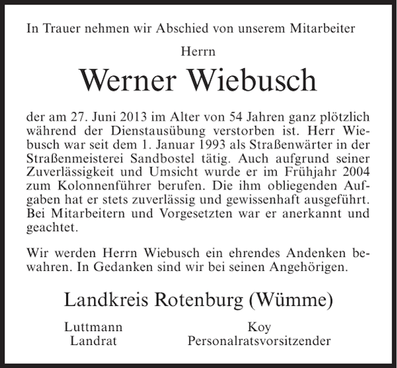 <p>In Trauer nehmen wir Abschied von unserem Mitarbeiter<br />Herrn</p><p>Werner Wiebusch<br />der am 27. Juni 2013 im Alter von 54 Jahren ganz plötzlich<br />während der Dienstausübung verstorben ist. Herr Wiebusch war seit dem 1. Januar 1993 als Straßenwärter in der<br />Straßenmeisterei Sandbostel tätig. Auch aufgrund seiner<br />Zuverlässigkeit und Umsicht wurde er im Frühjahr 2004<br />zum Kolonnenführer berufen. Die ihm obliegenden Aufgaben hat er stets zuverlässig und gewissenhaft ausgeführt.<br />Bei Mitarbeitern und Vorgesetzten war er anerkannt und<br />geachtet.<br />Wir werden Herrn Wiebusch ein ehrendes Andenken bewahren. In Gedanken sind wir bei seinen Angehörigen.</p><p>Landkreis Rotenburg (Wümme)<br />Luttmann<br />Landrat</p><p>Koy<br />Personalratsvorsitzender</p>