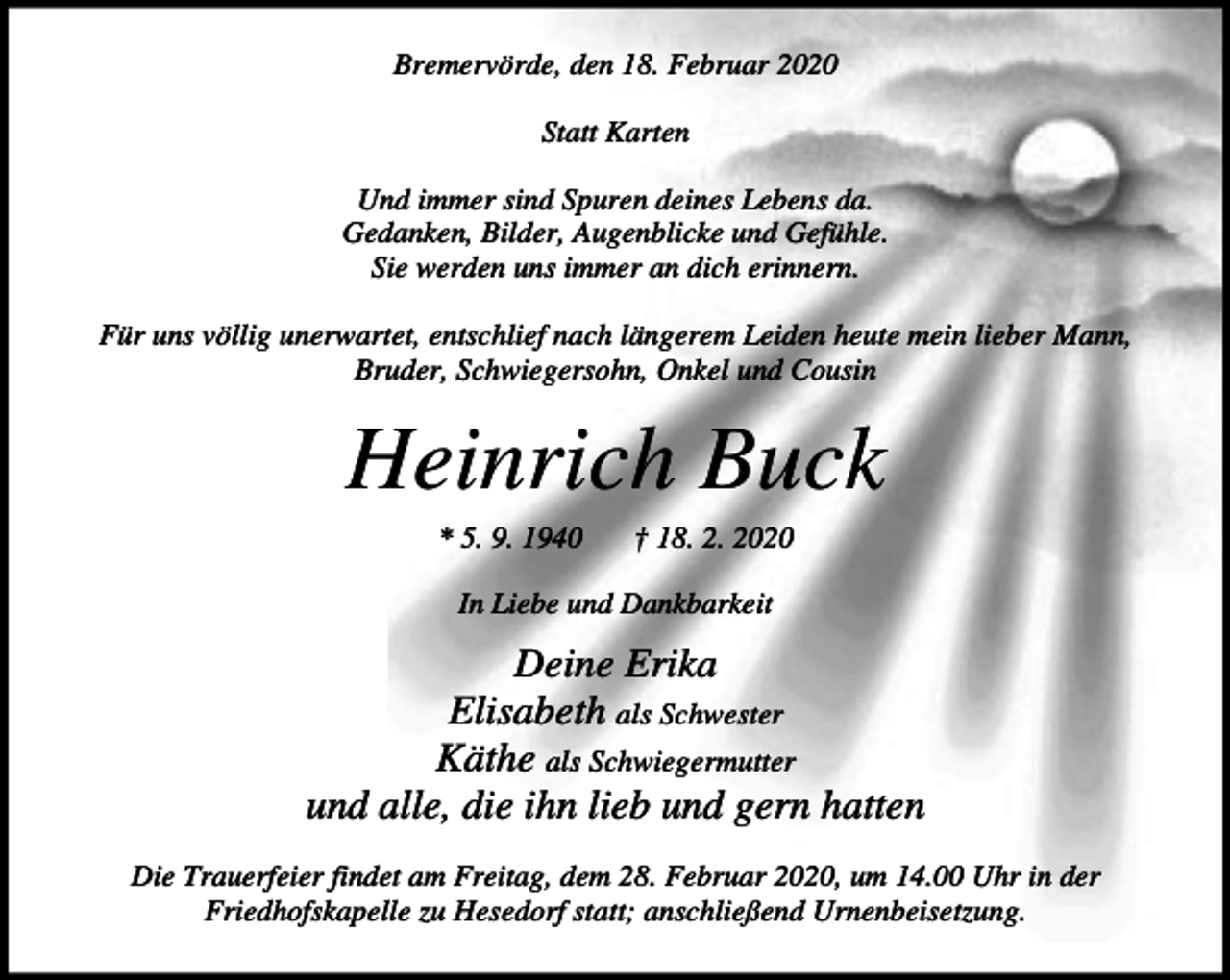 <p>Bremervörde, den 18. Februar 2020<br />Statt Karten<br />Und immer sind Spuren deines Lebens da.<br />Gedanken, Bilder, Augenblicke und Gefühle.<br />Sie werden uns immer an dich erinnern.<br />Für uns völlig unerwartet, entschlief nach längerem Leiden heute mein lieber Mann,<br />Bruder, Schwiegersohn, Onkel und Cousin</p><p>Heinrich Buck<br />* 5. 9. 1940</p><p>† 18. 2. 2020</p><p>In Liebe und Dankbarkeit</p><p>Deine Erika<br />Elisabeth als Schwester<br />Käthe als Schwiegermutter<br />und alle, die ihn lieb und gern hatten<br />Die Trauerfeier findet am Freitag, dem 28. Februar 2020, um 14.00 Uhr in der<br />Friedhofskapelle zu Hesedorf statt; anschließend Urnenbeisetzung.</p>