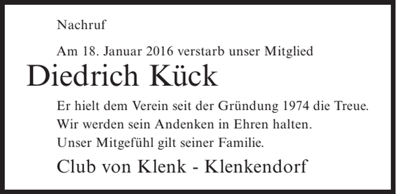 <p>Nachruf<br />Am 18. Januar 2016 verstarb unser Mitglied</p><p>Diedrich Kück</p><p>Er hielt dem Verein seit der Gründung 1974 die Treue.<br />Wir werden sein Andenken in Ehren halten.<br />Unser Mitgefühl gilt seiner Familie.</p><p>Club von Klenk - Klenkendorf</p>