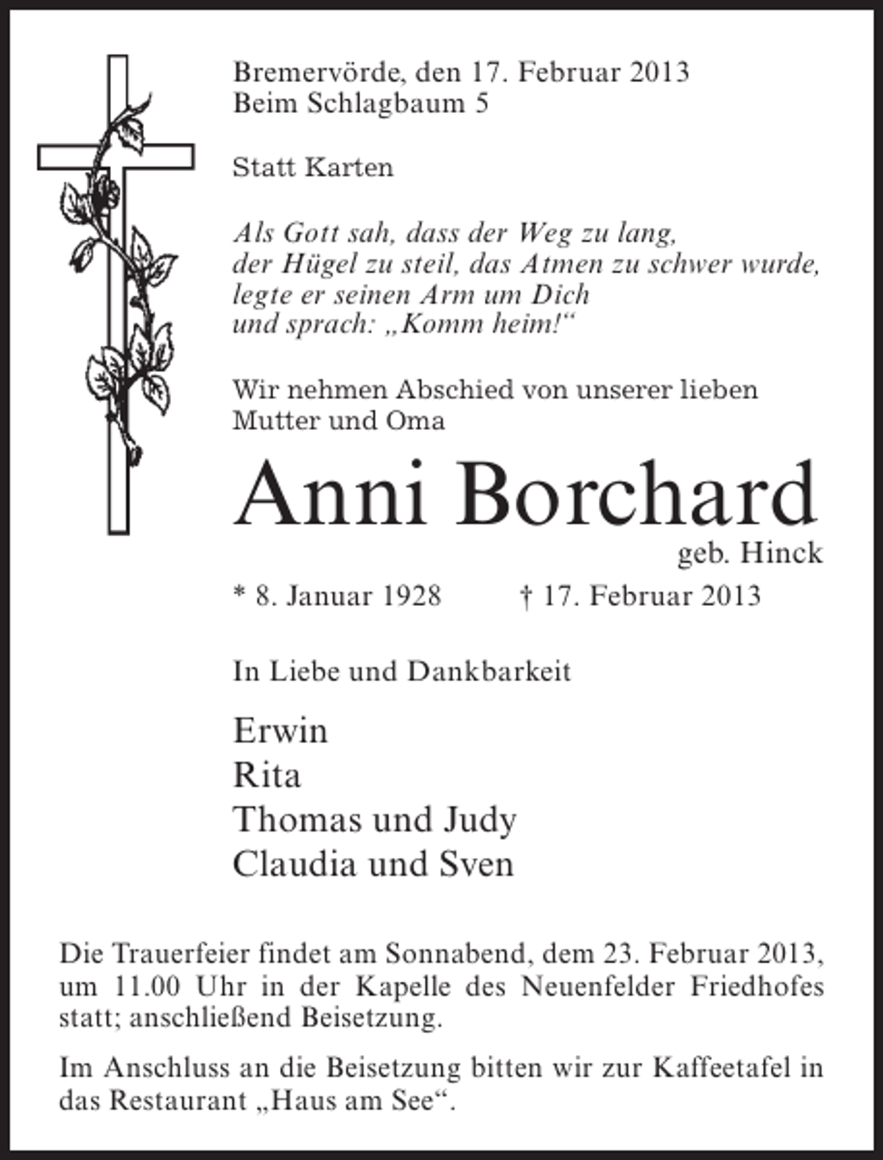 <p>Bremervörde, den 17. Februar 2013<br />Beim Schlagbaum 5<br />Statt Karten</p><p>Als Gott sah, dass der Weg zu lang,<br />der Hügel zu steil, das Atmen zu schwer wurde,<br />legte er seinen Arm um Dich<br />und sprach: „Komm heim!“<br />Wir nehmen Abschied von unserer lieben<br />Mutter und Oma</p><p>Anni Borchard</p><p>geb. Hinck</p><p>* 8. Januar 1928</p><p>† 17. Februar 2013</p><p>In Liebe und Dankbarkeit</p><p>Erwin<br />Rita<br />Thomas und Judy<br />Claudia und Sven<br />Die Trauerfeier findet am Sonnabend, dem 23. Februar 2013,<br />um 11.00 Uhr in der Kapelle des Neuenfelder Friedhofes<br />statt; anschließend Beisetzung.<br />Im Anschluss an die Beisetzung bitten wir zur Kaffeetafel in<br />das Restaurant „Haus am See“.</p>