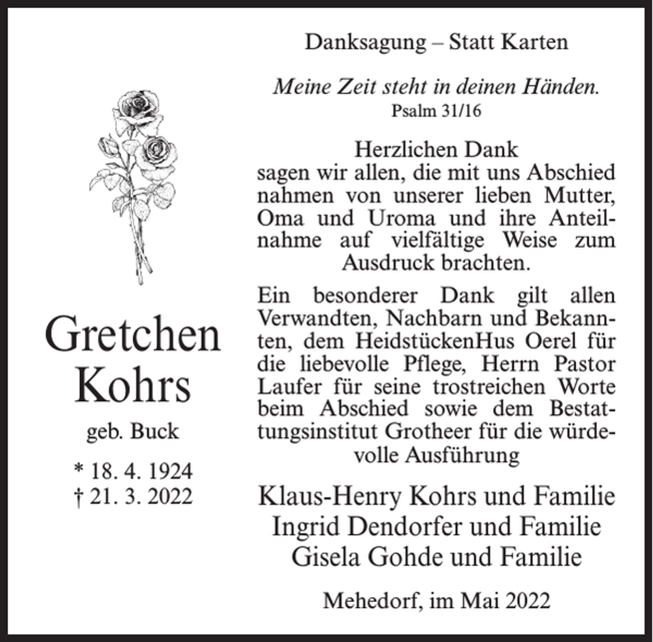 <p>Danksagung – Statt Karten<br />Meine Zeit steht in deinen Händen.<br />Psalm 31/16</p><p>Gretchen<br />Kohrs<br />geb. Buck<br />* 18. 4. 1924<br />† 21. 3. 2022</p><p>Herzlichen Dank<br />sagen wir allen, die mit uns Abschied<br />nahmen von unserer lieben Mutter,<br />Oma und Uroma und ihre Anteilnahme auf vielfältige Weise zum<br />Ausdruck brachten.<br />Ein besonderer Dank gilt allen<br />Verwandten, Nachbarn und Bekannten, dem HeidstückenHus Oerel für<br />die liebevolle Pflege, Herrn Pastor<br />Laufer für seine trostreichen Worte<br />beim Abschied sowie dem Bestattungsinstitut Grotheer für die würdevolle Ausführung</p><p>Klaus-Henry Kohrs und Familie<br />Ingrid Dendorfer und Familie<br />Gisela Gohde und Familie<br />Mehedorf, im Mai 2022</p>
