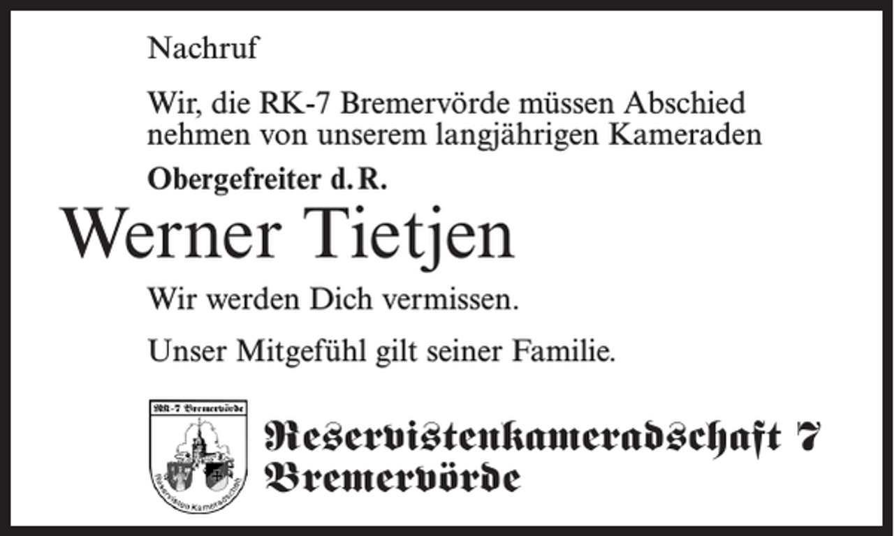 <p>Nachruf<br />Wir, die RK-7 Bremervörde müssen Abschied<br />nehmen von unserem langjährigen Kameraden<br />Obergefreiter d. R.</p><p>Werner Tietjen</p><p>Wir werden Dich vermissen.<br />Unser Mitgefühl gilt seiner Familie.</p><p>Reservistenkameradschaft 7<br />Bremervörde</p>