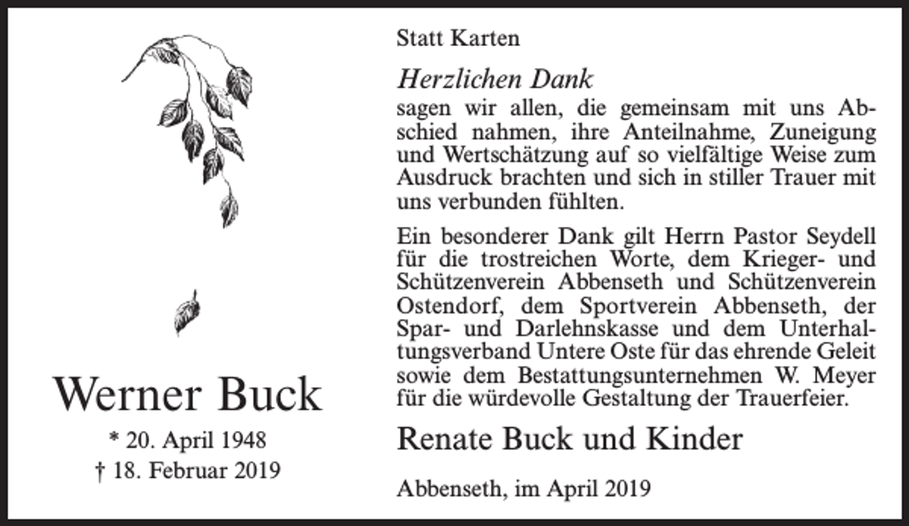 <p>Statt Karten</p><p>Herzlichen Dank</p><p>sagen wir allen, die gemeinsam mit uns Abschied nahmen, ihre Anteilnahme, Zuneigung<br />und Wertschätzung auf so vielfältige Weise zum<br />Ausdruck brachten und sich in stiller Trauer mit<br />uns verbunden fühlten.</p><p>Werner Buck<br />* 20. April 1948<br />† 18. Februar 2019</p><p>Ein besonderer Dank gilt Herrn Pastor Seydell<br />für die trostreichen Worte, dem Krieger- und<br />Schützenverein Abbenseth und Schützenverein<br />Ostendorf, dem Sportverein Abbenseth, der<br />Spar- und Darlehnskasse und dem Unterhaltungsverband Untere Oste für das ehrende Geleit<br />sowie dem Bestattungsunternehmen W. Meyer<br />für die würdevolle Gestaltung der Trauerfeier.</p><p>Renate Buck und Kinder<br />Abbenseth, im April 2019</p>