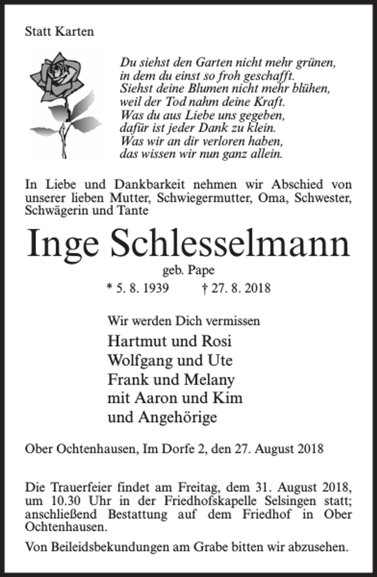 <p>Statt Karten<br />Du siehst den Garten nicht mehr grünen,<br />in dem du einst so froh geschafft.<br />Siehst deine Blumen nicht mehr blühen,<br />weil der Tod nahm deine Kraft.<br />Was du aus Liebe uns gegeben,<br />dafür ist jeder Dank zu klein.<br />Was wir an dir verloren haben,<br />das wissen wir nun ganz allein.<br />In Liebe und Dankbarkeit nehmen wir Abschied von<br />unserer lieben Mutter, Schwiegermutter, Oma, Schwester,<br />Schwägerin und Tante</p><p>Inge Schlesselmann<br />geb. Pape<br />* 5. 8. 1939<br />† 27. 8. 2018<br />Wir werden Dich vermissen</p><p>Hartmut und Rosi<br />Wolfgang und Ute<br />Frank und Melany<br />mit Aaron und Kim<br />und Angehörige<br />Ober Ochtenhausen, Im Dorfe 2, den 27. August 2018<br />Die Trauerfeier findet am Freitag, dem 31. August 2018,<br />um 10.30 Uhr in der Friedhofskapelle Selsingen statt;<br />anschließend Bestattung auf dem Friedhof in Ober<br />Ochtenhausen.<br />Von Beileidsbekundungen am Grabe bitten wir abzusehen.</p>