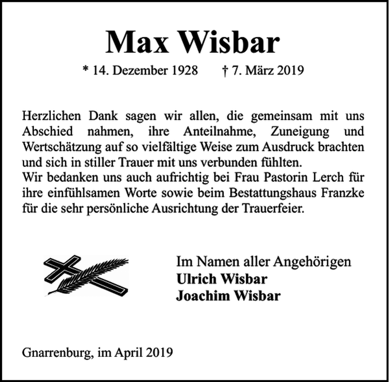 <p>Max Wisbar</p><p>* 14. Dezember 1928</p><p>† 7. März 2019</p><p>Herzlichen Dank sagen wir allen, die gemeinsam mit uns<br />Abschied nahmen, ihre Anteilnahme, Zuneigung und<br />Wertschätzung auf so vielfältige Weise zum Ausdruck brachten<br />und sich in stiller Trauer mit uns verbunden fühlten.<br />Wir bedanken uns auch aufrichtig bei Frau Pastorin Lerch für<br />ihre einfühlsamen Worte sowie beim Bestattungshaus Franzke<br />für die sehr persönliche Ausrichtung der Trauerfeier.</p><p>Im Namen aller Angehörigen<br />Ulrich Wisbar<br />Joachim Wisbar</p><p>Gnarrenburg, im April 2019</p>